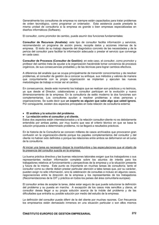 Generalmente los consultores de empresa no siempre están capacitados para tratar problemas
de orden tecnológico, como programar un ordenador. Esta asistencia puede prestarla la
misma unidad de consultoría si la empresa es grande o bien empresas especializadas en
diseños informáticos (Software).

El consultor, como promotor de cambio, puede asumir dos funciones fundamentales:

Consultor de Recursos (Analista): este tipo de consultor facilita información y servicios,
recomendando un programa de acción previa, recopila datos y acciones internas de la
empresa. El éxito de su trabajo depende del diagnóstico concreto de las necesidades y de la
pericia del consultor para facilitar la información adecuada o prestar el servicio que convenga
en cada caso.

Consultor de Procesos (Consultor de Gestión): en este caso, el consultor, como promotor y
profesor del cambio trata de ayudar a la organización haciéndole tomar conciencia de procesos
orgánicos, de sus consecuencias probables y de las técnicas para lograr cambios efectivos.

A diferencia del analista que se ocupa principalmente de transmitir conocimientos y de resolver
problemas, el consultor de gestión da a conocer su enfoque, sus métodos y valores de manera
que conjuntamente con la propia organización se implantan y ejecutan las nuevas
metodologías de trabajo e iniciar así el cambio.

En consecuencia, desde este momento los trabajos que se realizan son prácticos y no teóricos,
ya que desde el Director, colaboradores y consultor participan en la evolución y nuevo
dimensionamiento de la empresa. En la consultoría de estilo moderno la dos funciones son
complementarias. Los consultores ayudan a resolver problemas a otras personas y
organizaciones. Se suele decir que un experto es alguien que sabe algo que usted ignora.
Por consiguiente, existen dos aspectos principales en toda relación de consultoría externa:


   El análisis y la solución del problema.
   La relación entre el consultor y el cliente.
Estos dos aspectos están interrelacionados y si la relación consultor-cliente no es debidamente
entendida por ambas partes, por muy bueno que sea el criterio técnico en que se basa la
solución propuesta a determinado problema, no se llegará a resultados prácticos.

En la historia de la Consultoría se conocen millares de casos archivados que provocaron gran
confusión en la organización-cliente porque los papeles complementarios del consultor y del
cliente no habían sido definidos o porque las relaciones entre ambos se deformaron en el curso
de la consultoría.

Al iniciar una tarea es necesario disipar la incertidumbre y las especulaciones que el objeto de
la presencia del consultor suscita en la empresa.

La buena práctica directiva y las buenas relaciones laborales exigen que los trabajadores o sus
representantes reciban información completa sobre los asuntos de interés para los
trabajadores relativos al funcionamiento y perspectivas de la empresa y a la situación presente
y futura de la misma. Este punto es importante en muchas tareas de consultoría; tanto el
consultor como su cliente deben prestar particular atención a tales tareas que, por su carácter,
pueden exigir no sólo información, sino la celebración de consultas e incluso en algunos casos,
negociaciones entre la dirección de la empresa y los representantes de los trabajadores
(Recomendaciones de la OIT y práctica en todos los países del área comunitaria europea).

El consultor antes de aceptar la tarea, debe estar seguro de que puede solucionar la definición
del problema y su puesta en marcha. A excepción de los casos más sencillos y claros, el
consultor desea llegar a su propia solución acerca de la índole del problema y de las
dificultades que entraña su posible solución por medio del estudio de la empresa.

La definición del consultor puede diferir de la del cliente por muchas razones. Con frecuencia
los empresarios están demasiado inmersos en una situación particular o son ellos mismos



©INSTITUTO EUROPEO DE GESTION EMPRESARIAL                                                   272
 