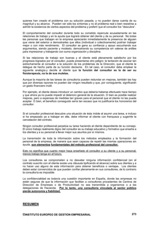 quienes han creado el problema con su solución pasada, y no pueden darse cuenta de su
magnitud y su alcance. Pueden ver sólo los síntomas y no el problema real o bien resistirse a
admitir la existencia de ciertos aspectos del problema y preferir que el consultor los “descubra”.

El comportamiento del consultor durante todo su cometido repercute acusadamente en las
relaciones de trabajo y en la ayuda que logrará obtener del cliente y de su personal. No todas
las personas que trabajan en la empresa apreciarán inmediatamente la presencia de alguien
que viene del exterior a demostrarles que ellos (individual o colectivamente) podrían trabajar
mejor o con más rendimiento. El consultor se gana su confianza y apoyo escuchando sus
argumentos, siendo paciente y modesto, demostrando su competencia sin valerse de ardiles
para impresionar y trabajando con suma organización y disciplina.

Si las relaciones de trabajo son buenas y el cliente está plenamente satisfecho por los
progresos logrados por el consultor, puede presentarse otro peligro: la tentación de asociar tan
estrechamente al consultor a la solución de los problemas de la Dirección, que el cliente le
delegue de hecho parte de su función decisoria. En tal caso, el consultor debe emplear la
siguiente analogía y decirle al cliente que la función del consultor es la de ser su
fisioterapeuta, no la de sus muletas.

Aunque la mayoría de las tareas de consultoría pueden redundar en mejoras, también las hay
que por diversas razones no pueden dar ningún resultado y que, por consiguiente, significarán
un gasto financiero inútil.

Por ejemplo, el cliente desea introducir un cambio que debería haberse efectuado hace tiempo
y que ahora ya no puede impedir el deterioro general de la situación. O bien es posible realizar
mejoras, pero a expensas de medidas tan graves para el personal que el cliente no las puede
aceptar. O bien, el beneficio conseguido sería tan escaso que no justificaría los honorarios del
consultor.


Si el consultor profesional descubre una situación de ésta índole al asumir una tarea, e incluso
si ha empezado ya a trabajar en ella, debe informar al cliente con franqueza y sugerirle la
cancelación del contrato.

Ningún consultor profesional perpetúa su tarea haciendo al cliente dependiente de su consejo.
El único trabajo realmente digno del consultor es su trabajo educativo y formativo que enseña a
los clientes y a su personal a llevar mejor sus asuntos por sí mismos.

La transmisión de toda la información sobre los métodos empleados y la formación del
personal de la empresa, de manera que sean capaces de repetir las mismas operaciones sin
ayuda, son elementos fundamentales del método profesional del consultor.

Esto no significa que cuanto mejor haya enseñado el consultor a su cliente y a su personal,
menos trabajo tenga en el futuro.

Los consultores se comprometen a no desvelar ninguna información confidencial (en el
contrato suscrito con el cliente existe una cláusula tipificando el alcance) sobre sus clientes y a
no hacer uso alguno de esta información para obtener beneficios o ventajas. Los clientes
deben estar convencidos de que pueden confiar plenamente en sus consultores, de lo contrario
la consultoría es imposible.

La confidencialidad es todavía una cuestión importante en España, donde las empresas no
están seguras de que la información que facilitan a consultores procedentes de Centros de
Dirección de Empresas o de Productividad no sea transmitida a organismos o a las
delegaciones de Hacienda. Por lo tanto, una consultoría vinculada al sector público
pierde autonomía y fiabilidad.



RESUMEN


©INSTITUTO EUROPEO DE GESTION EMPRESARIAL                                                      273
 