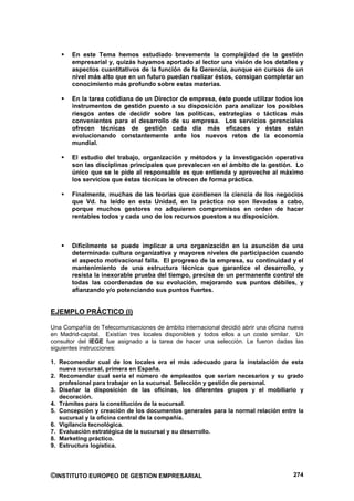 En este Tema hemos estudiado brevemente la complejidad de la gestión
       empresarial y, quizás hayamos aportado al lector una visión de los detalles y
       aspectos cuantitativos de la función de la Gerencia, aunque en cursos de un
       nivel más alto que en un futuro puedan realizar éstos, consigan completar un
       conocimiento más profundo sobre estas materias.

       En la tarea cotidiana de un Director de empresa, éste puede utilizar todos los
       instrumentos de gestión puesto a su disposición para analizar los posibles
       riesgos antes de decidir sobre las políticas, estrategias o tácticas más
       convenientes para el desarrollo de su empresa. Los servicios gerenciales
       ofrecen técnicas de gestión cada día más eficaces y éstas están
       evolucionando constantemente ante los nuevos retos de la economía
       mundial.

       El estudio del trabajo, organización y métodos y la investigación operativa
       son las disciplinas principales que prevalecen en el ámbito de la gestión. Lo
       único que se le pide al responsable es que entienda y aproveche al máximo
       los servicios que éstas técnicas le ofrecen de forma práctica.

       Finalmente, muchas de las teorías que contienen la ciencia de los negocios
       que Vd. ha leído en esta Unidad, en la práctica no son llevadas a cabo,
       porque muchos gestores no adquieren compromisos en orden de hacer
       rentables todos y cada uno de los recursos puestos a su disposición.



       Difícilmente se puede implicar a una organización en la asunción de una
       determinada cultura organizativa y mayores niveles de participación cuando
       el aspecto motivacional falla. El progreso de la empresa, su continuidad y el
       mantenimiento de una estructura técnica que garantice el desarrollo, y
       resista la inexorable prueba del tiempo, precisa de un permanente control de
       todas las coordenadas de su evolución, mejorando sus puntos débiles, y
       afianzando y/o potenciando sus puntos fuertes.


EJEMPLO PRÁCTICO (I)

Una Compañía de Telecomunicaciones de ámbito internacional decidió abrir una oficina nueva
en Madrid-capital. Existían tres locales disponibles y todos ellos a un coste similar. Un
consultor del IEGE fue asignado a la tarea de hacer una selección. Le fueron dadas las
siguientes instrucciones:

1. Recomendar cual de los locales era el más adecuado para la instalación de esta
   nueva sucursal, primera en España.
2. Recomendar cual sería el número de empleados que serían necesarios y su grado
   profesional para trabajar en la sucursal. Selección y gestión de personal.
3. Diseñar la disposición de las oficinas, los diferentes grupos y el mobiliario y
   decoración.
4. Trámites para la constitución de la sucursal.
5. Concepción y creación de los documentos generales para la normal relación entre la
   sucursal y la oficina central de la compañía.
6. Vigilancia tecnológica.
7. Evaluación estratégica de la sucursal y su desarrollo.
8. Marketing práctico.
9. Estructura logística.




©INSTITUTO EUROPEO DE GESTION EMPRESARIAL                                             274
 
