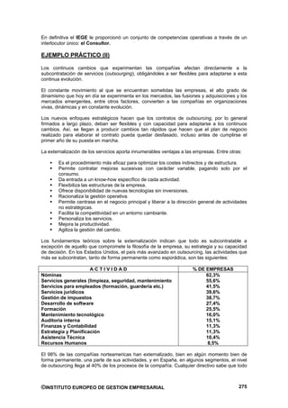 En definitiva el IEGE le proporcionó un conjunto de competencias operativas a través de un
interlocutor único: el Consultor.

EJEMPLO PRÁCTICO (II)

Los continuos cambios que experimentan las compañías afectan directamente a la
subcontratación de servicios (outsourging), obligándoles a ser flexibles para adaptarse a esta
continua evolución.

El constante movimiento al que se encuentran sometidas las empresas, el alto grado de
dinamismo que hoy en día se experimenta en los mercados, las fusiones y adquisiciones y los
mercados emergentes, entre otros factores, convierten a las compañías en organizaciones
vivas, dinámicas y en constante evolución.

Los nuevos enfoques estratégicos hacen que los contratos de outsourcing, por lo general
firmados a largo plazo, deban ser flexibles y con capacidad para adaptarse a los continuos
cambios. Así, se llegan a producir cambios tan rápidos que hacen que el plan de negocio
realizado para elaborar el contrato pueda quedar desfasado, incluso antes de cumplirse el
primer año de su puesta en marcha.

La externalización de los servicios aporta innumerables ventajas a las empresas. Entre otras:

        Es el procedimiento más eficaz para optimizar los costes indirectos y de estructura.
        Permite contratar mejoras sucesivas con carácter variable, pagando solo por el
        consumo.
        Da entrada a un know-how específico de cada actividad.
        Flexibiliza las estructuras de la empresa.
        Ofrece disponibilidad de nuevas tecnologías sin inversiones.
        Racionaliza la gestión operativa.
        Permite centrase en el negocio principal y liberar a la dirección general de actividades
        no estratégicas.
        Facilita la competitividad en un entorno cambiante.
        Personaliza los servicios.
        Mejora la productividad.
        Agiliza la gestión del cambio.

Los fundamentos teóricos sobre la externalización indican que todo es subcontratable a
excepción de aquello que compromete la filosofía de la empresa, su estrategia y su capacidad
de decisión. En los Estados Unidos, el país más avanzado en outsourcing, las actividades que
más se subcontratan, tanto de forma permanente como esporádica, son las siguientes:

                      ACTIVIDAD                                       % DE EMPRESAS
Nóminas                                                                    62,3%
Servicios generales (limpieza, seguridad, mantenimiento                    55,6%
Servicios para empleados (formación, guardería etc.)                       41,5%
Servicios jurídicos                                                        39,6%
Gestión de impuestos                                                       38,7%
Desarrollo de software                                                     27,4%
Formación                                                                  25,5%
Mantenimiento tecnológico                                                  16,0%
Auditoria interna                                                          15,1%
Finanzas y Contabilidad                                                    11,3%
Estrategia y Planificación                                                 11,3%
Asistencia Técnica                                                         10,4%
Recursos Humanos                                                            8,5%

El 98% de las compañías norteamericas han externalizado, bien en algún momento bien de
forma permanente, una parte de sus actividades, y en España, en algunos segmentos, el nivel
de outsourcing llega al 40% de los procesos de la compañía. Cualquier directivo sabe que todo



©INSTITUTO EUROPEO DE GESTION EMPRESARIAL                                                   275
 
