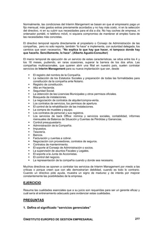Normalmente, las condiciones del Interim Mangement se basan en que el empresario paga un
fijo mensual, más gastos extras previamente acordados y no hay más costo, ni en la selección
del directivo, ni en su cubrir sus necesidades para el día a día. No hay coches de empresa, ni
ordenador portátil, ni teléfono móvil, ni siquiera compromiso de mantener el empleo fuera de
las necesidades más concretas.

El directivo temporal reporta directamente al propietario o Consejo de Administración de las
compañías, pero no solo reporta, también “lo hace” e implementa, con autoridad delegada, los
cambios que sean necesarios. ”No explica lo que hay que hacer, ni tampoco donde hay
que hacerlo. Sencillamente, lo hace”. (Alberto Aguelo-Consultor)

El marco temporal de ejecución de un servicio de estas características, se sitúa entre los 4 y
los 18 meses, pudiendo, en raras ocasiones, superar la barrera de los dos años. Las
compañías multinacionales, que quieren abrir una filial en nuestro país, suelen contratar
servicios de Interim Management para su nueva implantación que van, desde

       El registro del nombre de la Compañía.
       La redacción de los Estatutos Sociales y preparación de todas las formalidades para
       constitución de la compañía ante Notario.
       Registro de constitución.
       Alta en Hacienda.
       Seguridad Social.
       La obtención de las Licencias Municipales y otros permisos oficiales.
       Búsqueda de instalaciones.
       La negociación de contratos de alquiler/compra-venta.
       Los contratos de servicios, los permisos de apertura.
       El control de la rehabilitación de las instalaciones.
       La compra de muebles y equipo.
       Los contratos de personal y sus registros.
       Los servicios de back Office: nómina y servicios sociales, contabilidad, informes
       mensuales de Balance de Situación y Cuentas de Pérdidas y Ganancias.
       Control presupuestario.
       Administración de la Compañía.
       Impuestos.
       Tesorería.
       Bancos.
       Facturación y cuentas a cobrar.
       Negociación con proveedores, contratos de seguros.
       Contratos de mantenimiento.
       El soporte al Consejo de Administración o socios.
       La supervisión de asuntos Fiscales y Legales.
       El soporte a la Junta de Accionistas.
       El control del negocio.
       La representación de la compañía cuando y donde sea necesario.

Muchos directivos se oponen a contratar los servicios de Interim Management por miedo a las
críticas o porque creen que con ello demostrarían debilidad, cuando es todo lo contrario.
Cuando un directivo pide ayuda, muestra un signo de madurez y de interés por mejorar
constantemente las posibilidades de la empresa.

EJERCICIO

Resuma las cualidades esenciales que a su juicio son requeridas para ser un gerente eficaz y
cuál sería el entrenamiento adecuado para evidenciar estas cualidades.

PREGUNTAS

1. Defina el significado “servicios gerenciales”


©INSTITUTO EUROPEO DE GESTION EMPRESARIAL                                                 277
 