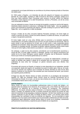 consiguiendo con el paso del tiempo se convirtiera en la primera empresa privada no financiera
de nuestro país.

En 1935 vuelve a España, y en diciembre de este año adquirió en traspaso una sastrería
llamada “EL Corte Inglés”, fundada en 1980. El local de 146 metros cuadrados, estaba en la
finca que había adquirido Pepín Fernández para construir el primer edificio de Galerías
Preciados y hacia esquina con la calle Rompelanzas, Carmen y Preciados, una de las zonas
más comerciales de Madrid.

Una vez realizada la compra, Areces se encargó de la gestión y puesta en marcha del negocio,
diseñando desde entonces la estructura y estrategia del Cortes Inglés. Una vez acabada la
guerra civil emprendió la expansión del negocio, para ello constituyó en junio de 1940 El Corte
Ingles SAL. con un capital de un millón de pesetas.


Aunque a finales de los años cincuenta Galerías Preciados aventajó a El Corte Inglés en
cuanto a volumen de venta y número de centros abiertos, la cadena de Areces, con paso lento
y seguro, fue ganando posiciones.

El Corte Inglés nació en unos años difíciles para la economía y la sociedad española,
enmarcados en una política autárquica que provocó una gran escasez de mercancías. Sólo se
podía vender lo que se producía en el país, que no era mucho, y esto ocasionaba graves
problemas de suministro. Estos años fueron duros para Ramón Areces y competir con Galerías
Preciados no resultaba sencillo. Al finalizar la década, Galerías Preciados vendía veinte veces
más que el Corte Inglés y había abierto sucursales en varias ciudades españolas.

Sin embargo, a partir de los años sesenta, coincidiendo con la transformación económica y
social del país, el Corte Inglés comenzó a despegar, gracias a los apoyos económicos que
recibió de su tío Cesar Rodríguez cuando regresó a España, tras la Revolución Castrista,
fortuna que invirtió en la empresa gestionada por su sobrino

El plan de expansión diseñado por el empresario y su equipo de colaboradores, consistió en
captar la clientela más selecta y elitista de la sociedad para sus almacenes. La campaña
publicitaria de esos años fue “conseguir un género exclusivo para unos clientes más
exigentes”.

El aumento del consumo en España, al mejorar la renta disponible de sus habitantes, permitió
una expansión rápida del negocio sin necesidad de acudir al crédito ajeno. Esta es, sin duda,
una de las razones que explican que la empresa de Areces afrontara la crisis de los años
setenta y ochenta en una situación más saneada que otras empresas del sector, que tuvieron
que soportar graves problemas.

Al llegar los años 80, Ramón Areces se había convertido en el paradigma del empresario
español. En 1982 fue nombrado doctor honoris causa en Ciencias Económicas por la
Universidad de Oviedo. En el acto, uno de los más emotivos de su vida, dijo que “sus únicas
universidades habían sido la vida y el trabajo”

AUSTIN (NANCY)
Nancy Austin es autora de innumerables publicaciones sobre el mundo del trabajo y en
especial sobre los trabajos de la Gerencia. Es co-autora junto a Tom Peters de Pasión por la
Excelencia: La diferencia de la dirección (A Passion for Excellence: The Leadership
Difference). Ha escrito artículos sobre la Dirección y la Gerencia publicados en docenas de
diarios y revistas. Es redactora de INC, la revista comercial que expone sus puntos de vista
sobre el crecimiento de las pequeñas y medianas empresas. Su libro más reciente es La mujer
asertiva, publicado en julio de 2002. El trabajo de Mancy Austin y sus escritos sobre temas
empresariales han cambiado el modo de entender los negocios. Es una autoridad en estas
materias y una muy buena comunicadora que ha pronunciado conferencias por todo el mundo.
Actualmente sigue elaborando nuevas teorías sobre el mundo de la empresa, combinando
perfectamente conocimientos y experiencia para el deleite de sus seguidores.




©INSTITUTO EUROPEO DE GESTION EMPRESARIAL                                                  279
 