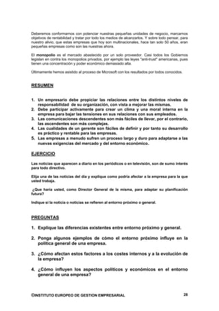 Deberemos conformarnos con potenciar nuestras pequeñas unidades de negocio, marcarnos
objetivos de rentabilidad y tratar por todo los medios de alcanzarlos. Y sobre todo pensar, para
nuestro alivio, que estas empresas que hoy son multinacionales, hace tan solo 50 años, eran
pequeñas empresas como son las nuestras ahora.

El monopolio es el mercado abastecido por un solo proveedor. Casi todos los Gobiernos
legislan en contra los monopolios privados, por ejemplo las leyes "anti-trust" americanas, pues
tienen una concentración y poder económico demasiado alta.

Últimamente hemos asistido al proceso de Microsoft con los resultados por todos conocidos.


RESUMEN


1. Un empresario debe propiciar las relaciones entre los distintos niveles de
   responsabilidad de su organización, con vista a mejorar las mismas.
2. Debe participar activamente para crear un clima y una moral interna en la
   empresa para bajar las tensiones en sus relaciones con sus empleados.
3. Las comunicaciones descendentes son más fáciles de llevar, por el contrario,
   las ascendentes son más complejas.
4. Las cualidades de un gerente son fáciles de definir y por tanto su desarrollo
   es práctico y rentable para las empresas.
5. Las empresas a menudo sufren un proceso largo y duro para adaptarse a las
   nuevas exigencias del mercado y del entorno económico.

EJERCICIO

Las noticias que aparecen a diario en los periódicos o en televisión, son de sumo interés
para todo directivo.

Elija una de las noticias del día y explique como podría afectar a la empresa para la que
usted trabaja.

 ¿Que haría usted, como Director General de la misma, para adaptar su planificación
futura?

Indique si la noticia o noticias se refieren al entorno próximo o general.



PREGUNTAS

1. Explique las diferencias existentes entre entorno próximo y general.

2. Ponga algunos ejemplos de cómo el entorno próximo influye en la
   política general de una empresa.

3. ¿Cómo afectan estos factores a los costes internos y a la evolución de
   la empresa?

4. ¿Cómo influyen los aspectos políticos y económicos en el entorno
   general de una empresa?



©INSTITUTO EUROPEO DE GESTION EMPRESARIAL                                                    28
 