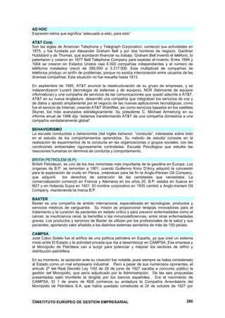 AD HOC
Expresión latina que significa “adecuado a esto, para esto”

AT&T Corp.
Son las siglas de American Telephone y Telegraph Corporation, comenzó sus actividades en
1875, y fue fundada por Alexander Graham Bell y por dos hombres de negocio, Gardiner
Hubbbard y de Thomas, que acordaron financiar su trabajo. Graham Bell inventó el teléfono, lo
patentaron y crearon en 1877 Bell Telephone Company para explotar el invento. Entre 1894 y
1904 se crearon en Estados Unidos casi 6.000 compañías independientes y el número de
teléfonos instalados creció de 285.000 a 3.317.000. Esta multiplicad de compañías de
teléfonos produjo un sinfín de problemas, porque no existía interconexión entre usuarios de las
diversas compañías. Esta situación no fue resuelta hasta 1913.

En septiembre de 1995, AT&T anunció la reestructuración de su grupo de empresas, y se
independizaron Lucent (tecnología de sistemas y de equipos), NCR (fabricante de equipos
informáticos) y una compañía de servicios de las comunicaciones que quedó adscrita a AT&T.
AT&T en su nueva singladura desarrolló una compañía que integraban los servicios de voz y
de datos y apostó ampliamente por el negocio de las nuevas aplicaciones tecnológicas, como
fue el servicio de Internet, creando AT&T WolrdNet, asi como servicios basados en los satélites
Skynet, los más avanzados estratégicamente. Su presidente C. Michael Armstrong en su
informe anual de 1998 dijo “estamos transformando AT&T de una compañía doméstica a una
compañía verdaderamente global”.

BEHAVIORISMO
La escuela conductista o behaviorista (del inglés behavior, “conducta”, interesada sobre todo
en el estudio de los comportamientos aprendidos. Su método de estudio consiste en la
realización de experimentos de la conducta en las organizaciones o grupos sociales, con las
condiciones ambientales rigurosamente controladas. Escuela Psicológica que estudia las
reacciones humanas en términos de conducta y comportamiento.

BRITIH PETROLEM (B.P)
British Petroleum, es uno de los tres minoristas más importante de la gasolina en Europa. Los
orígenes de B.P. se remontan a 1901, cuando Guillermo Knox D’Arcy adquirió la concesión
para la exploración de crudo en Persia, creándose para tal fin la Anglo-Persian Oil Company,
que adquirió      los derechos de extracción de las cantidades que necesitaba. La
comercialización comenzó en Francia y Alemania en los años 20. B.P. estaba en Suecia en
l927 y en Holanda Suiza en 1931. El nombre corporativo en 1935 cambió a Anglo-Iraniam Oil
Company, manteniendo la marca B.P.

BAXTER
Baxter es una compañía de ámbito internacional, especializada en tecnologías, productos y
servicios médicos de vanguardia. Su misión es proporcionar terapias innovadoras para el
tratamiento y la curación de pacientes en estado crítico y para prevenir enfermedades como el
cáncer, la insuficiencia renal, la hemofilia o las inmunodeficiencias, entre otras enfermedades
graves. Los productos y servicios de Baxter se utilizan por los profesionales de la salud y sus
pacientes, aportando valor añadido a los distintos sistemas sanitarios de más de 100 países.

CAMPSA
José Calvo Sotelo fue el artífice de una política petrolera en España, ya que creó un sistema
mixto entre El Estado y la actividad privada que iba a desembocar en CAMPSA. Esa empresa y
el Monopolio de Petróleos van a surgir para potenciar y mejorar los sectores de refino y
distribución petrolífera.

En su momento, la oposición ante su creación fue notable, pues siempre se habia considerado
al Estado como un mal empresario industrial. Pero a pesar de sus numerosos oponentes, el
articulo 2º del Real Decreto Ley 1/42 de 28 de junio de 1927 sacaba a concurso público la
gestión del Monopolio, que sería adjudicado por la Administración. De las seis propuestas
presentadas salió triunfante la dirigida por los bancos españoles. Era el nacimiento de
CAMPSA. El 1 de enero de l928 comienza su andadura la Compañía Arrendataria del
Monopolio de Petróleos S.A. que había quedado constituida el 24 de octubre de 1927 por



©INSTITUTO EUROPEO DE GESTION EMPRESARIAL                                                  280
 