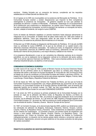 escritura. Estaba formada por un consorcio de bancos, cumpliendo así los requisitos
establecidos en el Real Decreto de Alfonso XIII.

En el ingreso en la CEE era incompatible con la existencia del Monopolio de Petróleos. En la
Comunidad Europea existían y existen disposiciones que imponen la libre competencia
restringiendo la presencia de monopolios. El gobierno español se tuvo que plantear la
posibilidad de eliminar o sustituir el Monopolio. Finalmente, basándose en el encarecimiento
de la distribución que ocasionaría su desaparición, en países como Francia e Italia tampoco
han sido erradicados los monopolios, se tomó la decisión de mantener un monopolio de hecho,
es decir, adaptar el existente; así surge la nueva CAMPSA.


Como el tratado de Adhesión establece un periodo transitorio hasta alcanzar plenamente la
integración en la Comunidad, el Estado tenia de plazo hasta enero de 1.992 para realizar la
adaptación definitiva. Tiene que asegurarse antes de esa fecha la libre circulación de
mercancías y la ausencia de prácticas discriminatorias en el mercado.

El Decreto Ley 5/1985 oficializa la Adaptación del Monopolio de Petróleos. El 3 de julio de l985
inicia su actividad la nueva CAMPSA, en la que se da entrada en su capital social a las
diferentes empresas refinadoras nacionales. Se realiza por tanto, la integración vertical (una
de las importantes carencias de CAMPSA hasta el momento), obteniendo de ella una mejor
distribución interna de los productos y una mayor eficacia y calidad en los mismos.

A la progresiva liberalización a que se ven sometidos los diferentes sectores de la industria
petrolífera, se une la realización de la integración vertical en la refinación del sector público:
1987 es el primer ejercicio financiero de REPSOL. Esta nueva empresa pública es la primera
empresa industrial del país y la séptima a nivel europeo.


COMUNIDAD ECONÓMICA EUROPEA
La CEE nació el 9 de mayo de 1950 cuando el Ministro francés de Asuntos Exteriores Robert
Shuman da los primeros pasos en la declaración que lleva su nombre para integrar las
industrias del carbón y del acero en Europa Occidental. El 18 de abril de 1951 se firma en París
el tratado por el que se constituye La Comunidad Europea del Carbón y del Acero (CECA). El
tratado fue firmado por los representantes de los seis países siguientes: Bélgica, Francia, Italia,
Luxemburgo, Países Bajos y República Federal de Alemania.

El 25 de marzo de 1957, los “seis” firmaron los Tratados de Roma, por los que se funda la
Comunidad Económica Europea(CEE) que integra globalmente las economías de los países
miembros y la Comunidad Europea de la Energía Atómica (EURATOM), para el fomento del
desarrollo pacífico de la energía nuclear. En 1967, las tres comunidades existentes (CEE,
CECA y EURATOM) se funden en una sola COMUNIDAD EUROPEA.

El 1 de enero de 1973 se produce la primera ampliación de la Comunidad Europea con la
entrada en vigor de la adhesión del Reino Unido, la Republica de Irlanda y el Reino de
Dinamarca.       El 1 de enero de 1981, se produce la segunda ampliación de la Comunidad
Europea, con la adhesión de Grecia. El 1 de enero de 1986, España y Portugal ingresan en la
Comunidad Europea. El 1 de enero de 1995 se producía la cuarta ampliación de la Comunidad
con la entrada de Austria, Finlandia y Suecia. Nacía la “Europa de los Quince”.

En 1997, la Comisión Europea, en la denominada Agenda 2000, publicó sus dictámenes sobre
las solicitudes de adhesión de Bulgaria, Eslovaquia, Eslovenia, Estonia, Hungría, Letonia,
Lituania, Polonia, la República Checa y Rumania. Estos dictámenes se elaboraron partiendo
de los criterios de Copenhague. La Comisión propuso una primera tanda de ampliación que
incluye a cinco países. Eslovenia, Estonia, Hungría, Polonia y la República Checa. Las
negociaciones con Chipre se hincarían seis meses después de finalizar la Conferencia
intergubernamental. La situación de los demás países debía volverse a encaminar cada año.
Este dictamen, lógicamente, provocó una gran polémica en los países excluidos de este grupo
de “países avanzados”.




©INSTITUTO EUROPEO DE GESTION EMPRESARIAL                                                      281
 