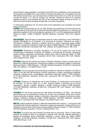Actualmente el mapa geográfico y económico de la CEE se ha completado con la incorporación
de los países que faltaba por lo que la CEE la componen 25 países con una población de casi
460 millones de personas. Es el principal socio comercial del mundo con un 20% de comercio
mundial de bienes y un 25% de comercio de servicios. Genera la mitad de la inversión
extranjera directa y es el receptor del 30% de las inversiones hechas en todo el mundo. La
CEE es el mayor donante de ayuda al desarrollo y de ayuda humanitaria.

A continuación analizamos de una forma breve de los parámetros que presentan los nuevos
socios comunitarios.
CHIPRE: Solo la parte griega se une a la CEE. El lado turco queda fuera. El sector de servicios
y en particular el turismo ha sido el motor del desarrollo (65% de la población). La industria y la
agricultura emplean el 35% de la población y generan el 21% y el 4% respectivamente del PIB.
Renta per Cápita: 15.900 $ Población 728.000 habitantes. Superficie: 9.251 km2. Inflación:
2,8%

ESLOVAQUIA: Segundo lugar en desempleo entre los nuevos miembros y se ha enfrentado a
grandes dificultades en su transición a la economía de mercado. Productora de metal y
manufacturas metálicas, alimentos y bebidas, químicos y fibras, maquinaria, papel, textiles,
cerámicas y productos de plásticos. Renta per Cápita: 5.000$ Población: 5.381.000 habitantes.
Superficie: 49.035 km2. Crecimiento PIB: 4,0% .Inflación: 8,5%.Déficit Fiscal %. PIB: -6,3%

ESLOVENIA: Perteneció a la extinta Yugoslavia y es uno de los países más ricos de los
recientemente incorporados. Productor de metales y manufacturas de aluminio, electrónica,
madera, textiles, maquinaria, herramientas, patatas, trigo y azúcar. Renta per Cápita: 12.300$.
Población: 1.997.000 habitantes. Superficie: 20.273 km2. Crecimiento PIB: 2,2% Inflación:
5,9% Superávit Fiscal: +0,9%

ESTONIA: Depende del comercio con Suecia, Finlandia y Alemania. Posee un fuerte sector de
electrónica y telecomunicaciones. Productora de madera y sus derivados, textiles y maquinaria.
Renta per Cápita: 5.300$ Población: 1.350.000 habitantes Superficie: 45.226 km2. Crecimiento
PIB: 5,0% Inflación: 1,7% Déficit Fiscal: -12,6%

HUNGRIA: Fue el primer país del extinto bloque soviético en solicitar su adhesión a la CEE en
1994 y la de más alto PIB del bloque. Exporta maquinaria y equipo, manufacturas metálicas,
alimentos, materias primas, combustibles y electricidad. Renta per Cápita: 7.100% Población:
10.115.000 habitantes. Superficie: 93.030 km2. Crecimiento PIB: 3% Inflación: 4,7% Déficit
Fiscal: -5,7%

LETONIA: Posterior a la desaparición de la Unión Soviética y la restauración de la economía
de mercado. Su PIB se redujo en un 50%. Exporta madera y derivados de la misma,
maquinaria y equipos, metales, alimentos y textiles. Renta per Cápita: 4.000$ Población:
2.319.000 habitantes. Superficie: 64.589 km2. Crecimiento PIB: 5,5% Inflación: 3,0% Déficit
Fiscal: -7,3%

LITUANIA: Es una de las economías de más rápido crecimiento en la CEE. Las reformas
estructurales que ha emprendido la hacen ser un país muy competitivo dentro de la misma.
Exporta productos minerales, textiles y confección, maquinaria y equipos, productos químicos,
madera y alimentos. Renta per Cápita: 4.400$ Población: 3.447.000 habitantes. Superficie:
65.200 km2. Crecimiento PIB: 5,8% Inflación: 0,0% Déficit Fiscal: -5,7%

MALTA: Antigua posesión británica y altamente dependiente del comercio. La economía está
concentrada en el sector electrónico, maquinaria y equipo de transporte. Importa el 80% de sus
alimentos y tiene severas restricciones de agua potable. Renta per Cápita: 11.700% Población:
400.000 habitantes. Superficie: 316 km2. Crecimiento PIB: 1,2%

POLONIA: Es el país que más inversión ha atraído para su economía. Tiene un vasto sector
agrícola que emplea al 20% de la población y genera el 5% del PIB. Exporta maquinaria y
equipos de transporte, bienes industriales, alimentos y carnes. Renta per Cápita: 5.600%
Población: 38.194.000 habitantes. Superficie: 312.685 km2. Crecimiento PIB: 2,9% Inflación:
0,8% Déficit Fiscal: -3,3%



©INSTITUTO EUROPEO DE GESTION EMPRESARIAL                                                      282
 