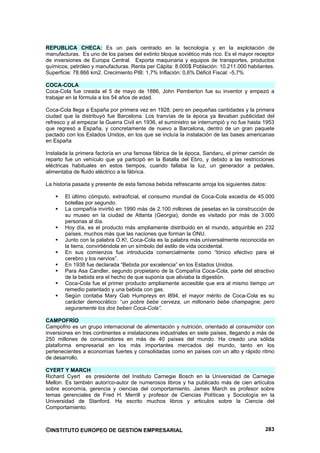 REPUBLICA CHECA: Es un país centrado en la tecnología y en la explotación de
manufacturas. Es uno de los países del extinto bloque soviético más rico. Es el mayor receptor
de inversiones de Europa Central. Exporta maquinaria y equipos de transportes, productos
químicos, petróleo y manufacturas. Renta per Cápita: 8.000$ Población: 10.211.000 habitantes.
Superficie: 78.866 km2. Crecimiento PIB: 1,7% Inflación: 0,6% Déficit Fiscal: -5,7%

COCA-COLA
Coca-Cola fue creada el 5 de mayo de 1886, John Pemberton fue su inventor y empezó a
trabajar en la fórmula a los 54 años de edad.

Coca-Cola llega a España por primera vez en 1928, pero en pequeñas cantidades y la primera
ciudad que la distribuyó fue Barcelona. Los tranvías de la época ya llevaban publicidad del
refresco y al empezar la Guerra Civil en 1936, el suministro se interrumpió y no fue hasta 1953
que regresó a España, y concretamente de nuevo a Barcelona, dentro de un gran paquete
pactado con los Estados Unidos, en los que se incluía la instalación de las bases americanas
en España

Instalada la primera factoría en una famosa fábrica de la época, Sandaru, el primer camión de
reparto fue un vehículo que ya participó en la Batalla del Ebro, y debido a las restricciones
eléctricas habituales en estos tiempos, cuando fallaba la luz, un generador a pedales,
alimentaba de fluido eléctrico a la fábrica.

La historia pasada y presente de esta famosa bebida refrescante arroja los siguientes datos:

        El último cómputo, extraoficial, el consumo mundial de Coca-Cola excedía de 45.000
        botellas por segundo.
        La compañía invirtió en 1990 más de 2.100 millones de pesetas en la construcción de
        su museo en la ciudad de Atlanta (Georgia), donde es visitado por más de 3.000
        personas al día.
        Hoy día, es el producto más ampliamente distribuido en el mundo, adquirible en 232
        países, muchos más que las naciones que forman la ONU.
        Junto con la palabra O.K!, Coca-Cola es la palabra más universalmente reconocida en
        la tierra, convirtiéndola en un símbolo del estilo de vida occidental.
        En sus comienzos fue introducida comercialmente como “tónico efectivo para el
        cerebro y los nervios”.
        En 1938 fue declarada “Bebida por excelencia” en los Estados Unidos.
        Para Asa Candler, segundo propietario de la Compañía Coca-Cola, parte del atractivo
        de la bebida era el hecho de que suponía que aliviaba la digestión.
        Coca-Cola fue el primer producto ampliamente accesible que era al mismo tiempo un
        remedio patentado y una bebida con gas.
        Según contaba Mary Gab Humpreys en l894, el mayor mérito de Coca-Cola es su
        carácter democrático: “un pobre bebe cerveza, un millonario bebe champagne, pero
        seguramente los dos beben Coca-Cola”.

CAMPOFRÍO
Campofrio es un grupo internacional de alimentación y nutrición, orientado al consumidor con
inversiones en tres continentes e instalaciones industriales en siete países, llegando a más de
250 millones de consumidores en más de 40 países del mundo. Ha creado una sólida
plataforma empresarial en los más importantes mercados del mundo, tanto en los
pertenecientes a economías fuertes y consolidadas como en países con un alto y rápido ritmo
de desarrollo.

CYERT Y MARCH
Richard Cyert es presidente del Instituto Carnegie Bosch en la Universidad de Carnegie
Mellon. Es también autor/co-autor de numerosos libros y ha publicado más de cien artículos
sobre economía, gerencia y ciencias del comportamiento. James March es profesor sobre
temas gerenciales de Fred H. Merrill y profesor de Ciencias Políticas y Sociología en la
Universidad de Stanford. Ha escrito muchos libros y articulos sobre la Ciencia del
Comportamiento.



©INSTITUTO EUROPEO DE GESTION EMPRESARIAL                                                  283
 