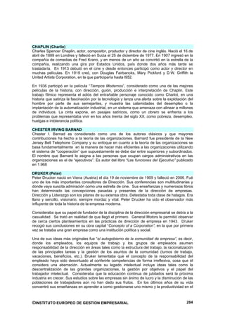CHAPLIN (Charlie)
Charles Spencer Chaplin, actor, compositor, productor y director de cine inglés. Nació el 16 de
abril de 1889 en Londres y falleció en Suiza el 25 de diciembre de 1977. En 1907 ingresó en la
compañía de comedias de Fred Krano, y en menos de un año se convirtió en la estrella de la
compañía, realizando una gira por Estados Unidos, país donde dos años más tarde se
trasladaría. En 1913 debutó en el cine y desde entonces participó como actor y director en
muchas películas. En 1919 creó, con Douglas Fairbancks, Mary Pickford y D.W. Griffith la
United Artists Corporation, en la que participaría hasta l952.

En 1936 participó en la película “Tiempos Modernos”, considerado como una de las mejores
películas de la historia, con dirección, guión, producción e interpretación de Chaplin. Este
trabajo fílmico representa el adiós del entrañable personaje conocido como Charlot, en una
historia que satiriza la fascinación por la tecnología y lanza una alerta sobre la explotación del
hombre por parte de sus semejantes, y muestra las calamidades del desempleo o la
implantación de la automatización industrial, en un sistema que amenaza con alinear a millones
de individuos. La cinta expone, en pasajes satíricos, como un obrero se enfrenta a los
problemas que representaba vivir en los años treinta del siglo XX, como pobreza, desempleo,
huelgas e intolerancia política.

CHESTER IRVING BARNAD
Chester I. Barnad es considerado como uno de los autores clásicos y que mayores
contribuciones ha hecho a la teoría de las organizaciones. Barnard fue presidente de la New
Jersey Bell Telephone Company y su enfoque en cuanto a la teoría de las organizaciones se
basa fundamentalmente en la manera de hacer más eficientes a las organizaciones utilizando
el sistema de “cooperación” que supuestamente se debe dar entre superiores y subordinados.
El nombre que Barnard le asigna a las personas que ocupan cargos administrativos en las
organizaciones es el de “ejecutivos”. Es autor del libro “Las funciones del Ejecutivo” publicado
en 1.968

DRUKER (Peter)
Peter Drucker nació en Viena (Austria) el día 19 de noviembre de 1909 y falleció en 2006. Fué
uno de los más importantes consultores de Dirección. Sus conferencias son multitudinarias y
donde vaya suscita admiración como una estrella de cine. Sus enseñanzas y numerosos libros
han determinado las concepciones pasadas y presentes de la dirección de empresas.
Dirección y Liderazgo son los pilares de su extensa obra. Detestaba toda clase de halagos. Era
llano y sencillo, visionario, siempre mordaz y vital. Peter Drucker ha sido el observador más
influyente de toda la historia de la empresa moderna.

Consideraba que su papel de fundador de la disciplina de la dirección empresarial se debía a la
casualidad. Se trató en realidad de que llegó el primero. General Motors le permitió observar
de cerca ciertos planteamientos en las prácticas de dirección de empresa en 1943. Druker
recogió sus conclusiones en su obra capital “Concepto of a Corporation”, en la que por primera
vez se trataba una gran empresa como una institución política y social.

Una de sus ideas más originales fue “el autogobierno de la comunidad de empresa”, es decir,
donde los empleados, los equipos de trabajo y los grupos de empleados asumen
responsabilidad de la dirección en áreas tales como la estructura del trabajo, la racionalización
de las principales tareas y la gestión de los asuntos de la comunidad (turnos de trabajo,
vacaciones, beneficios, etc.). Druker lamentaba que el concepto de la responsabilidad del
empleado haya sido desvirtuado al conferirle competencias de forma irreflexiva, cosa que él
considera una aberración. Actualmente su legado intelectual incluye ideas tales como la
descentralización de las grandes organizaciones, la gestión por objetivos y el papel del
trabajador intelectual. Consideraba que la educación continua de jubilados será la próxima
industria en crecer. Sus estudios sobre las empresas sin ánimo de lucro y la disminución de las
poblaciones de trabajadores aún no han dado sus frutos. En los últimos años de su vida
concentró sus enseñanzas en aprender a como gestionarse uno mismo y la productividad en el



©INSTITUTO EUROPEO DE GESTION EMPRESARIAL                                                     284
 