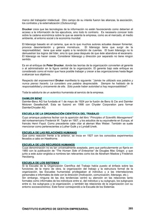 marco del trabajador intelectual. Otro campo de su interés fueron las alianzas, la asociación,
los contratos y la externalización (Outsourcing).

Drucker creía que las tecnologías de la información no están favoreciendo como deberían el
acceso a la información de los ejecutivos, sino todo lo contrario. Es necesario conocer todo
sobre la cadena económica sobre la que se asienta la empresa, como es el mercado, el medio
ambiente, el entorno social o la economía mundial.

El liderazgo basado en el carisma, que es lo que muchos autores actuales desean fomentar,
provoca desorientación y genera monstruos.           El liderazgo tiene que surgir de la
responsabilidad; tiene que estar sujeto a la rendición de cuentas. El buen liderazgo no lo
demuestran los logros del líder, sino lo que pasa después de que éste abandona el escenario.
El liderazgo es hacer cosas. Considerar liderazgo y dirección por separado no tiene ningún
sentido.

Es en el enfoque de Peter Drucker, donde las teorías de la organización convierten al gerente
o al administrador en la figura central de la organización. El gerente bajo este enfoque es
considerado como el motor que hace posible trabajar y crecer a las organizaciones hasta llegar
a alcanzar sus objetivos.

Respecto del enpowerment Druker manifiesta lo siguiente: “Jamás he utilizado esa palabra y
nunca pienso hacerlo. La considero una palabra despreciable. Siempre he hablado de la
responsabilidad y únicamente de ella. Sólo puede haber autoridad si hay responsabilidad”:

Toda la sabiduría de un autentico humanista al servicio de la empresa.

DAIMLER BENZ
Daimler-Benz AG fue fundada el 1 de mayo de 1924 por la fusión de Benz & Cie and Daimler
Motoren Gesellschaft. Esta se fusionó en 1998 con Chysler Corporation para formar
DaimlerChrysler AG.

ESCUELA DE LA ORGANIZACIÓN CIENTÍFICA DEL TRABAJO
Cuyo arranque podemos fechar con la aparición del libro “Principles of Scientific Management”
del norteamericano Frederick W. Taylor en 1907, y los estudios de su equivalente en Europa, el
francés Henri Fayol. Como precedente cabe citar al aleman Max Weber. También se suele
mencionar como pertenecientes a Luther Gulik y a Lyndall Urwik.

ESCUELA DE LAS RELACIONES HUMANAS
Que como reacción frente a la anterior, se inicia en 1927 con los conocidos experimentos
llevados a cabo en Hawthorne.

ESCUELA DE LOS RECURSOS HUMANOS
Cuya denominación no es tan universalmente aceptada, pero que particularmente yo fijaría en
1960 con la publicación de “The Human Side of Enterprise” de Douglas Mac Gregor, y que
junto a este autor engloba a nombres tan relevantes como los de Abraham Maslow y Frederick
Herzberrg.

ESCUELA DE LOS SISTEMAS
Si la Escuela de la Organización Científica del Trabajo había puesto el énfasis sobre las
funciones de la mano de obra, la organización del trabajo y la estructura formal de la
organización, las Escuelas humanistas privilegiaban al individuo y a las interrelaciones
personales e informales de éste con la dirección (motivación, comunicación, liderazgo, etc.).
Sin embargo, ninguna de las dos tendencias centró su atención en las relaciones tanto
formales como informales de los individuos entre sí, del individuo y su subgrupo, los subgrupos
entre sí, los subgrupos y la organización, y también las relaciones de la organización con su
entorno socioeconómico. Este honor correspondió a la Escuela de los Sistemas




©INSTITUTO EUROPEO DE GESTION EMPRESARIAL                                                  285
 
