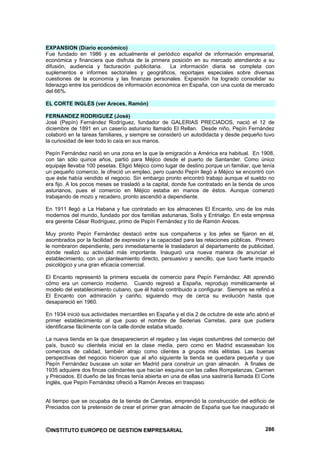 EXPANSION (Diario económico)
Fue fundado en 1986 y es actualmente el periódico español de información empresarial,
económica y financiera que disfruta de la primera posición en su mercado atendiendo a su
difusión, audiencia y facturación publicitaria.    La información diaria se completa con
suplementos e informes sectoriales y geográficos, reportajes especiales sobre diversas
cuestiones de la economía y las finanzas personales. Expansión ha logrado consolidar su
liderazgo entre los periódicos de información económica en España, con una cuota de mercado
del 66%.

EL CORTE INGLÉS (ver Areces, Ramón)

FERNANDEZ RODRIGUEZ (José)
José (Pepín) Fernández Rodríguez, fundador de GALERIAS PRECIADOS, nació el 12 de
diciembre de 1891 en un caserío asturiano llamado El Rellan. Desde niño, Pepín Fernández
colaboró en la tareas familiares, y siempre se consideró un autodidacta y desde pequeño tuvo
la curiosidad de leer todo lo caía en sus manos.

Pepín Fernández nació en una zona en la que la emigración a América era habitual. En 1908,
con tan sólo quince años, partió para Méjico desde el puerto de Santander. Como único
equipaje llevaba 100 pesetas. Eligió Méjico como lugar de destino porque un familiar, que tenía
un pequeño comercio, le ofreció un empleo, pero cuando Pepín llegó a Méjico se encontró con
que éste había vendido el negocio. Sin embargo pronto encontró trabajo aunque el sueldo no
era fijo. A los pocos meses se trasladó a la capital, donde fue contratado en la tienda de unos
asturianos, pues el comercio en Méjico estaba en manos de éstos. Aunque comenzó
trabajando de mozo y recadero, pronto ascendió a dependiente.

En 1911 llegó a La Habana y fue contratado en los almacenes El Encanto, uno de los más
modernos del mundo, fundado por dos familias asturianas, Solís y Entrialgo. En esta empresa
era gerente César Rodríguez, primo de Pepín Fernández y tío de Ramón Areces.

Muy pronto Pepín Fernández destacó entre sus compañeros y los jefes se fijaron en él,
asombrados por la facilidad de expresión y la capacidad para las relaciones públicas. Primero
le nombraron dependiente, pero inmediatamente le trasladaron al departamento de publicidad,
donde realizó su actividad más importante. Inauguró una nueva manera de anunciar el
establecimiento, con un planteamiento directo, persuasivo y sencillo, que tuvo fuerte impacto
psicológico y una gran eficacia comercial.

El Encanto representó la primera escuela de comercio para Pepín Fernández. Allí aprendió
cómo era un comercio moderno. Cuando regresó a España, reprodujo miméticamente el
modelo del establecimiento cubano, que él había contribuido a configurar. Siempre se refirió a
El Encanto con admiración y cariño, siguiendo muy de cerca su evolución hasta que
desapareció en 1960.

En 1934 inició sus actividades mercantiles en España y el día 2 de octubre de este año abrió el
primer establecimiento al que puso el nombre de Sederias Carretas, para que pudiera
identificarse fácilmente con la calle donde estaba situado.

La nueva tienda en la que desaparecieron el regateo y las viejas costumbres del comercio del
país, buscó su clientela inicial en la clase media, pero como en Madrid escaseaban los
comercios de calidad, también atrajo como clientes a grupos más elitistas. Las buenas
perspectivas del negocio hicieron que al año siguiente la tienda se quedara pequeña y que
Pepín Fernández buscase un solar en Madrid para construir un gran almacén. A finales de
1935 adquiere dos fincas colindantes que hacían esquina con las calles Rompelanzas, Carmen
y Preciados. El dueño de las fincas tenía abierta en una de ellas una sastrería llamada El Corte
Inglés, que Pepín Fernández ofreció a Ramón Areces en traspaso.


Al tiempo que se ocupaba de la tienda de Carretas, emprendió la construcción del edificio de
Preciados con la pretensión de crear el primer gran almacén de España que fue inaugurado el



©INSTITUTO EUROPEO DE GESTION EMPRESARIAL                                                   286
 