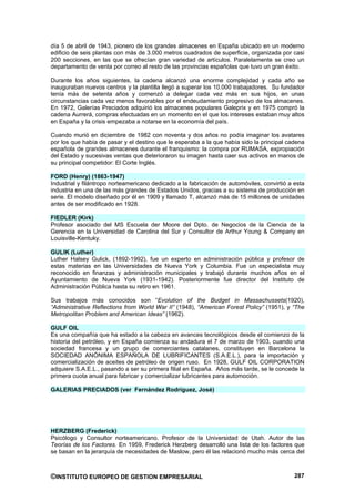 día 5 de abril de 1943, pionero de los grandes almacenes en España ubicado en un moderno
edificio de seis plantas con más de 3.000 metros cuadrados de superficie, organizada por casi
200 secciones, en las que se ofrecían gran variedad de artículos. Paralelamente se creo un
departamento de venta por correo al resto de las provincias españolas que tuvo un gran éxito.

Durante los años siguientes, la cadena alcanzó una enorme complejidad y cada año se
inauguraban nuevos centros y la plantilla llegó a superar los 10.000 trabajadores. Su fundador
tenía más de setenta años y comenzó a delegar cada vez más en sus hijos, en unas
circunstancias cada vez menos favorables por el endeudamiento progresivo de los almacenes.
En 1972, Galerías Preciados adquirió los almacenes populares Galeprix y en 1975 compró la
cadena Aurrerá, compras efectuadas en un momento en el que los intereses estaban muy altos
en España y la crisis empezaba a notarse en la economía del país.

Cuando murió en diciembre de 1982 con noventa y dos años no podía imaginar los avatares
por los que había de pasar y el destino que le esperaba a la que había sido la principal cadena
española de grandes almacenes durante el franquismo: la compra por RUMASA, expropiación
del Estado y sucesivas ventas que deterioraron su imagen hasta caer sus activos en manos de
su principal competidor: El Corte Inglés.

FORD (Henry) (1863-1947)
Industrial y filántropo norteamericano dedicado a la fabricación de automóviles, convirtió a esta
industria en una de las más grandes de Estados Unidos, gracias a su sistema de producción en
serie. El modelo diseñado por él en 1909 y llamado T, alcanzó más de 15 millones de unidades
antes de ser modificado en 1928.

FIEDLER (Kirk)
Profesor asociado del MS Escuela der Moore del Dpto. de Negocios de la Ciencia de la
Gerencia en la Universidad de Carolina del Sur y Consultor de Arthur Young & Company en
Louisville-Kentuky.

GULIK (Luther)
Luther Halsey Gulick, (1892-1992), fue un experto en administración pública y profesor de
estas materias en las Universidades de Nueva York y Columbia. Fue un especialista muy
reconocido en finanzas y administración municipales y trabajó durante muchos años en el
Ayuntamiento de Nueva York (1931-1942). Posteriormente fue director del Instituto de
Administración Pública hasta su retiro en 1961.

Sus trabajos más conocidos son “Evolution of the Budget in Massachussets(1920),
“Administrative Reflections from World War II” (1948), “American Forest Policy” (1951), y “The
Metropolitan Problem and American Ideas” (1962).

GULF OIL
Es una compañía que ha estado a la cabeza en avances tecnológicos desde el comienzo de la
historia del petróleo, y en España comienza su andadura el 7 de marzo de 1903, cuando una
sociedad francesa y un grupo de comerciantes catalanes, constituyen en Barcelona la
SOCIEDAD ANÓNIMA ESPAÑOLA DE LUBRIFICANTES (S.A.E.L.), para la importación y
comercialización de aceites de petróleo de origen ruso. En 1928, GULF OIL CORPORATION
adquiere S.A.E.L., pasando a ser su primera filial en España. Años más tarde, se le concede la
primera cuota anual para fabricar y comercializar lubricantes para automoción.

GALERIAS PRECIADOS (ver Fernández Rodríguez, José)




HERZBERG (Frederick)
Psicólogo y Consultor norteamericano. Profesor de la Universidad de Utah. Autor de las
Teorías de los Factores. En 1959, Frederick Herzberg desarrolló una lista de los factores que
se basan en la jerarquía de necesidades de Maslow, pero él las relacionó mucho más cerca del



©INSTITUTO EUROPEO DE GESTION EMPRESARIAL                                                    287
 