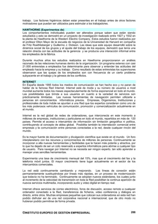 trabajo. Los factores higiénicos deben estar presentes en el trabajo antes de otros factores
motivadores que puedan ser utilizados para estimular a los trabajadores.

HAWTHORNE (Experimentos de)
Los comportamientos individuales pueden ser alterados porque saben que están siendo
estudiados y esto se demostró en un proyecto de investigación realizado entre 1927 y 1932 en
la planta de Hawthorne de la Western Electric Company. Estos estudios fueron realizados por
el profesor Elton Mayo de la escuela de negocios de la Universidad de Harvard en compañía
de Fritz Roethlisberger y Guillermo J. Dickson. Las ideas que este equipo desarrolló sobre la
dinámica social de los grupos y el ajuste del trabajo de los equipos, demostró que tenía una
relación directa con las actitudes de la gerencia y se producía una interacción informal entre
los empleados de la fábrica.

Durante muchos años los estudios realizados en Hawthorne proporcionaron un análisis
razonado de las relaciones humanas dentro de la organización. Un programa extenso con casi
21.000 entrevistas a empleados fue determinante para observar y entender las actitudes del
empleado hacia la empresa y su trabajo. Como resultado de estas entrevistas los supervisores
observaron que las quejas de los empleados son con frecuencia de un cierto problema
subyacente en el trabajo y la génesis de los conflictos.

INTERNET
En España desde 1995 todos los medios de comunicación se han hecho eco y no paran de
hablar de la famosa Red Internet. Internet está de moda y su número de usuarios a nivel
mundial aumenta todos los meses espectacularmente de forma exponencial en todo el mundo.
Las posibilidades que brinda a sus usuarios en cuanto a la variedad de servicios son
prácticamente ilimitadas. Las nuevas herramientas de navegación permiten utilizarla a
personas sin conocimientos informáticos previos. Empresas, Organismos, Instituciones y
profesionales de toda índole se apuntan a una Red que los expertos consideran como uno de
los más poderosos vehículos de comunicación, promoción y comercialización actualmente en
el mundo.

Internet es la red global de redes de ordenadores, que interconecta en este momento a
millones de empresas, instituciones y particulares en todo el mundo, repartidos en más de 120
países. Permite el acceso e intercambio de información sin limitación geográfica ni política,
contribuyendo al concepto de aldea global. Posibilita también la interrelación comercial entre
empresas y la comunicación entre personas conectadas a la red, desde cualquier rincón del
mundo.

Es la mayor fuente de documentación y divulgación científica que existe en el mundo. Un foro
interplanetario con los recursos y conocimientos de millones de personas. Continuamente se
incorporan a ella nuevas herramientas y facilidades que la hacen más potente y atractiva, por
lo que ha dejado de ser un coto reservado a expertos informáticos para abrirse a cualquier tipo
de usuario. Para navegar por Internet no se necesita ser ningún experto, tan sólo aprender a
manejar unas sencillas herramientas.

Experimenta una tasa de crecimiento mensual del 15%, mas que el crecimiento del fax y la
telefonía móvil juntos. El mayor crecimiento tiene lugar actualmente en el sector de los
intercambios comerciales.

La red está continuamente cambiando y mejorando.              Las líneas de conexión están
permanentemente sustituyéndose por líneas más rápidas, en un proceso de modernización
que todavía no ha terminado. Continuamente se adoptan nuevos estándares, los cuales junto
al incremento de la velocidad de transmisión en toda la Red posibilitan la continua aparición de
nuevos servicios multimedia, incorporando audio y video digital en tiempo real.

Internet ofrece servicios de correo electrónico, foros de discusión, acceso remoto a cualquier
ordenador conectado a la Red, transferencia de ficheros, video conferencia y diálogos en
directo, entre otros. Muchas empresas pequeñas que colocan sus ordenadores en esta red han
podido disfrutar así de una red corporativa nacional e internacional, que de otro modo no
hubieran podido permitirse de forma privada.



©INSTITUTO EUROPEO DE GESTION EMPRESARIAL                                                   288
 