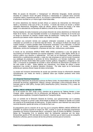 Miles de grupos de discusión o “newsgroups” en diferentes lenguajes, donde personas
situadas en cualquier rincón del globo terráqueo e interesadas en cualquier tema concreto
comparten ideas y experiencias entre sí, se conocen e intercambian noticias y opiniones, como
si estuvieran reunidas en un mismo lugar virtual todas ellas.

El correo electrónico de Internet (e-mail) ofrece un sistema de intercambio de información
rápido y económico (más que el fax y el correo). A través del mismo se envían y reciben
mensajes electrónicos, fotografías, hojas de cálculo, planos, ficheros de sonido y de video
digital, a la velocidad de una llamada de teléfono a través de las nuevas líneas ADSL.

Muchas tarjetas de visita incorporan ya la propia dirección de correo electrónico en Internet del
titular de la misma. Es casi imposible encontrar a un empresario o directivo en el mundo que
no tenga su dirección en Internet. Existen listas de distribución “mailing lists” de grupos de
personas que desean recibir noticias sobre una materia concreta.

Al realizar una conexión remota con cualquier ordenador conectado a esta red, nuestro
ordenador se convierte en un terminal más del mismo. Se consigue el efecto de simular que
nuestro teclado y nuestra pantalla están físicamente conectado a ese ordenador. A Internet
están conectados departamentos gubernamentales de todo el mundo, universidades,
bibliotecas, centros de investigación, empresas de todo tipo, instituciones y particulares.

A través de los servidores WORLD WIDE WEB (WEB) accedemos a una red global de
documentos en formato hipertexto que soporta imágenes, música y video digital, dentro de un
entorno gráfico muy atractivo y espectacular. Por esta vía se distribuyen varios periódicos
electrónicos y publicaciones gratuitas, y cada día más empresas en todo el mundo incorporan
sus catálogos de productos y servicios de forma interactiva y en formato multimedia. Las
páginas de formato World Wide Web pueden mostrar gráficos, fotografías e imágenes a todo
color, e incorporan la posibilidad de acceder a otros servidores de información al instante con
tan solo pulsar el ratón. Estas páginas son interactivas, muy fáciles de utilizar y tienen
apariencia muy similar al sistema operativo Windows. Por esta razón es la herramienta
preferida por quienes ofrecen bases de datos comerciales.

La propia red incorpora herramientas de ayuda que permiten buscar la información deseada
cómodamente, por medio de menús y palabras clave que impiden perderse entre tanta
información.

I.C.I (Imperial Chemical Industries)
Es el mayor fabricante de productos químicos de Reino Unido. Ha desarrollado más de 50.000
productos de pinturas, pegamentos, aditivos, aromas, lubricantes y otros productos afines. Su
mercado está en USA (26%), Europa (36%) Asia/Pacífico (24%), Americas (11%) y resto de
mundo (1%).

IBERIA LINEAS AEREAS DE ESPAÑA
El 15 de octubre de 1921 Jorge Loring, miembro de la gerencia de Talleres Hereter y Juan
Viniegra, piloto, organizaron con la contribución del Marqués de Piedras Albas, la primera
empresa aérea española, Compañía Española de Transporte Aéreo.

Con un contrato de la Dirección General de Correos, que subvencionaba con 6 pesetas
kilómetro, inauguran su primer vuelo oficial desde la dehesa de Tablada en Sevilla a la ciudad
de Larache en el protectorado de Marruecos, El piloto británico Jack Hatchett hizo este primer
recorrido llevando, aparte del correo, al Conde de San Luis.

El antecedente para la creación de la que hoy es la compañía IBERIA LINEAS AÉREAS DE
ESPAÑA, se produce durante el verano de 1927, cuando un grupo de atrevidos empresarios
presididos por Horacio Echeverrieta Maruri, concibieron, bajo el nombre de IBERIA, Compañía
Aérea de Transportes S.A, la atractiva labor de transportar personas por los aires.
Echeverrieta aportó el 76% del total de la inversión, mientras que el resto lo puso la compañía
Deutsche Lufhansa, para la compra de los tres primeros aviones para el consorcio.




©INSTITUTO EUROPEO DE GESTION EMPRESARIAL                                                    289
 