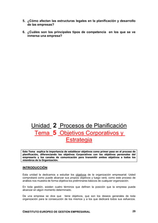 5. ¿Cómo afectan las estructuras legales en la planificación y desarrollo
   de las empresas?

6. ¿Cuáles son los principales tipos de competencia en los que se ve
   inmersa una empresa?




      Unidad 2 Procesos de Planificación
       Tema 5 Objetivos Corporativos y
                 Estrategia
Este Tema explica la importancia de establecer objetivos como primer paso en el proceso de
planificación, diferenciando los objetivos Corporativos con los objetivos personales del
empresario y los canales de comunicación para transmitir ambos objetivos a todos los
miembros de la Organización.


INTRODUCCIÓN

Esta unidad la dedicamos a estudiar los objetivos de la organización empresarial. Usted
comprobará como puede alcanzar sus propios objetivos y luego verá, como este proceso de
análisis nos muestra de forma objetiva los preliminares básicos de cualquier organización.

En toda gestión, existen cuatro términos que definen la posición que la empresa puede
alcanzar en algún momento determinado.

De una empresa se dice que tiene objetivos, que son los deseos generales de toda
organización para la consecución de los mismos y a los que dedicará todos sus esfuerzos.



©INSTITUTO EUROPEO DE GESTION EMPRESARIAL                                              29
 