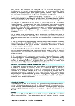 Poco después, dos trimotores con capacidad para 10 ocupantes despegaron, casi
simultáneamente del madrileño aeropuerto de Carabanchel y del barcelonés del Part. El vuelo
que partió de la capital de España lo hizo con seis valerosos pasajeros a bordo. La aventura,
cuyo acto inaugural fue presidido por el rey Alfonso XIII, duró tres horas y media.

Un año más tarde se engendra IBERIA LINEAS AEREAS DE ESPAÑA a partir de la fusión de
Iberia Compañía Aérea de Transportes S.A. con las otras dos principales compañías existentes
en nuestro territorio, haciendo de esta forma, la única empresa a aviación estatal del país.

Con la llegada de la República en 1931, cambió su denominación por la de Líneas Aéreas
Postales Españolas. Por esta época, la flota estaba compuesta por cuatro Junker, un Breguet
y tres unidades Fokker, uno de los mejores aviones comerciales de su momento y además los
célebres De Havilland. En 1936, a pesar de estar en pleno periodo bélico, se inauguró bajo el
nombre nuevamente de IBERIA LINEAS AÉREAS DE ESPAÑA, la línea que unía Vitoria con
Salamanca, Cáceres, Sevilla y Tetuán y en l939 se compraron a Deutsche Lufthansa siete
Junjers más.

Tras un proceso iniciado en l943 IBERIA LINEAS AEREAS DE ESPAÑA se integró en el INI
(Instituto Nacional de Industria). El Instituto, como medio de propaganda en el extranjero entre
otras cosas, decidió realizar una gran expansión de la sociedad y pone en servicio 18 aviones
DC-3.

En 1946 se lanzó a la conquista del mercado americano al iniciar vuelos regulares con Buenos
Aires. IBERIA LINEAS AEREAS DE ESPAÑA se convirtió así en la primera empresa que unía
Europa con América del Sur, con los populares Douglas DC-4 e incorporó a su plantilla,
también por vez primera, las azafatas.

En la década de los 50 se produjo una auténtica revolución, debido a la aparición de los
aviones dotados de cabina presurizada. Los primeros modelos operativos fueron los reputados
Superconstellation, unos excelentes aviones de cuatro motores. La compañía dispuso de cinco
de estas aeronaves.

En l961 la compañía inicia la era de los aviones a reacción, llegando a Barajas tres Douglas
DC-8. Paralelamente se adquirieron los primeros Caravelle con el fin de aumentar sus destinos
europeos. En 1967 se agregaron los DC-9 hasta que, en 1970, se produjo otro hito para la
compañía: la llegada del Boeing 747, el famoso Jumbo, el primer reactor de fuselaje ancho
capaz de transportar 378 pasajeros a 12.000 kilómetros de distancia.

INSTITUTO EUROPEO DE GESTION EMPRESARIAL (I.E.G.E.)
Es una empresa consultora fundada en l986 cuyos servicios van encaminados a la ayuda de
los directores de empresas en el análisis y solución de sus problemas. Actúa en el análisis y
activación de empresas, proponiendo proyectos de racionalización en las distintas áreas
funcionales de la empresa. Interviene en la fusión y adquisición de empresas, toma de
acciones y participaciones, búsqueda de nuevos socios. Canaliza créditos a las empresas,
tanto a nivel oficial como en el mercado secundario. Al mismo tiempo, recomienda los mejores
canales para la inversión, tanto en renta fija como variable. Mejora la calidad de la dirección,
impartiendo cursos de gestión empresarial.



JOHNSON & JONSON
Empresa fundada en 1886, es el fabricante más importante de dispositivos farmacéuticos y
médicos y del diagnóstico, y cuenta con más de 200 empresas en 57 países dando empleo a
109.100 personas. Sus productos se venden en más de 175 países y su objetivo principal es
proporcionar productos de alta calidad con el fin de ayudar y mejorar la calidad de vida de las
personas.

JAGUAR
Jaguar nace en 1922, cuando Williams Lyons funda la empresa SS Cars Ltd. para fabricar
sidecars para motocicletas. Pocos años después, en 1927, SS Cars comienza a fabricar



©INSTITUTO EUROPEO DE GESTION EMPRESARIAL                                                   290
 