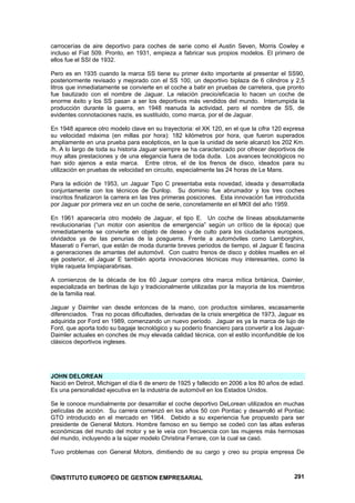 carrocerías de aire deportivo para coches de serie como el Austin Seven, Morris Cowley e
incluso el Fiat 509. Pronto, en 1931, empieza a fabricar sus propios modelos. El primero de
ellos fue el SSI de 1932.

Pero es en 1935 cuando la marca SS tiene su primer éxito importante al presentar el SS90,
posteriormente revisado y mejorado con el SS 100, un deportivo biplaza de 6 cilindros y 2,5
litros que inmediatamente se convierte en el coche a batir en pruebas de carretera, que pronto
fue bautizado con el nombre de Jaguar. La relación precio/eficacia lo hacen un coche de
enorme éxito y los SS pasan a ser los deportivos más vendidos del mundo. Interrumpida la
producción durante la guerra, en 1948 reanuda la actividad, pero el nombre de SS, de
evidentes connotaciones nazis, es sustituido, como marca, por el de Jaguar.

En 1948 aparece otro modelo clave en su trayectoria: el XK 120, en el que la cifra 120 expresa
su velocidad máxima (en millas por hora): 182 kilómetros por hora, que fueron superados
ampliamente en una prueba para escépticos, en la que la unidad de serie alcanzó los 202 Km.
/h. A lo largo de toda su historia Jaguar siempre se ha caracterizado por ofrecer deportivos de
muy altas prestaciones y de una elegancia fuera de toda duda. Los avances tecnológicos no
han sido ajenos a esta marca. Entre otros, el de los frenos de disco, ideados para su
utilización en pruebas de velocidad en circuito, especialmente las 24 horas de Le Mans.

Para la edición de 1953, un Jaguar Tipo C presentaba esta novedad, ideada y desarrollada
conjuntamente con los técnicos de Dunlop. Su dominio fue abrumador y los tres coches
inscritos finalizaron la carrera en las tres primeras posiciones. Esta innovación fue introducida
por Jaguar por primera vez en un coche de serie, concretamente en el MKII del año 1959.

En 1961 aparecería otro modelo de Jaguar, el tipo E. Un coche de líneas absolutamente
revolucionarias (“un motor con asientos de emergencia” según un crítico de la época) que
inmediatamente se convierte en objeto de deseo y de culto para los ciudadanos europeos,
olvidados ya de las penurias de la posguerra. Frente a automóviles como Lamborghini,
Maserati o Ferrari, que están de moda durante breves periodos de tiempo, el Jaguar E fascina
a generaciones de amantes del automóvil. Con cuatro frenos de disco y dobles muelles en el
eje posterior, el Jaguar E también aporta innovaciones técnicas muy interesantes, como la
triple raqueta limpiaparabrisas.

A comienzos de la década de los 60 Jaguar compra otra marca mítica británica, Daimler,
especializada en berlinas de lujo y tradicionalmente utilizadas por la mayoría de los miembros
de la familia real.

Jaguar y Daimler van desde entonces de la mano, con productos similares, escasamente
diferenciados. Tras no pocas dificultades, derivadas de la crisis energética de 1973, Jaguar es
adquirida por Ford en 1989, comenzando un nuevo periodo. Jaguar es ya la marca de lujo de
Ford, que aporta todo su bagaje tecnológico y su poderío financiero para convertir a los Jaguar-
Daimler actuales en conches de muy elevada calidad técnica, con el estilo inconfundible de los
clásicos deportivos ingleses.




JOHN DELOREAN
Nació en Detroit, Michigan el día 6 de enero de 1925 y fallecido en 2006 a los 80 años de edad.
Es una personalidad ejecutiva en la industria de automóvil en los Estados Unidos.

Se le conoce mundialmente por desarrollar el coche deportivo DeLorean utilizados en muchas
películas de acción. Su carrera comenzó en los años 50 con Pontiac y desarrolló el Pontiac
GTO introducido en el mercado en 1964. Debido a su experiencia fue propuesto para ser
presidente de General Motors. Hombre famoso en su tiempo se codeó con las altas esferas
económicas del mundo del motor y se le veía con frecuencia con las mujeres más hermosas
del mundo, incluyendo a la súper modelo Christina Ferrare, con la cual se casó.

Tuvo problemas con General Motors, dimitiendo de su cargo y creo su propia empresa De



©INSTITUTO EUROPEO DE GESTION EMPRESARIAL                                                    291
 