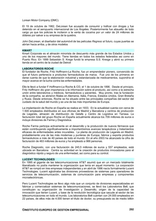 Lorean Motor Company (DMC).

El 19 de octubre de 1982, DeLorean fue acusado de consumir y traficar con drogas y fue
detenido en el aeropuerto internacional de Los Ángeles. Posteriormente fue absuelto de todo
cargo ya que los policías le incitaron a la venta de cocaína por un valor de 24 millones de
dólares por salvar a su empresa de la quiebra.

John DeLorean, el diseñador del automóvil de las películas Regreso al futuro, cuyas puertas se
abrían hacia arriba, y de otros modelos

KMART
Kmart Corporate es el almacén minorista de descuento más grande de los Estados Unidos y
uno de los mayores del mundo. Tiene tiendas en todos los estados federados asi como en
Puerto Rico. En 1899 Sebastián S. Krege fundó la empresa S.S. Kresge y abrió su primera
tienda en el centro de la ciudad de Detroit

LABORATORIOS ROCHE
El fundador de Roche, Fritz Hoffmann-La Roche, fue un emprendedor pionero, convencido de
que el futuro pertenecía a productos farmacéuticos de marca. Fue uno de los primeros en
darse cuenta de que la elaboración industrial y estandarizada de medicamentos, supondría el
mayor avance en la lucha contra las enfermedades.

Ello le llevó a fundar F.Hoffmann-La Roche & CO, el 1 de octubre de 1896. Desde el principio,
Fritz Hoffmann dio gran importancia a la información sobre el producto, así como a la estrecha
unión entre laboratorios y médicos, farmacéuticos y pacientes. Muy pronto, tras la fundación
de la compañía, se abrieron filiales en Alemania, Italia, Francia, Estados Unidos, Gran Bretaña
y Rusia. Desde entonces, Roche se ha situado entre las principales compañías del sector del
cuidado de la salud del mundo y es una de las más importantes de Europa.

La implantación de Roche en España se realiza en 1933. En la actualidad cuenta con cerca de
1.500 empleados distribuidos en sus oficinas de Madrid y Barcelona y centros de producción
de Leganés, almacén de distribución de Getafe y Centro de Logística en Tarrasa. La
facturación total del grupo Roche en España actualmente alcanza los 709 millones de euros e
incluye divisiones de Farma y Diagnóstica.

Roche Farma participa activamente en el desarrollo y la producción de nuevos fármacos que
están contribuyendo significativamente a importantísimos avances terapéuticos y tratamientos
eficaces de enfermedades antes incurables. La planta de producción de Leganés en Madrid,
probablemente una de las más modernas y punteras de Europa, fabrica y exporta productos
farmacéuticos a más de 40 países de todo el mundo. En el año 2003 ha alcanzado la cifra de
facturación de 463 millones de euros y ha empleado a 966 personas.

Roche Diagnostic, con una facturación de 245,5 millones de euros y 557 empleados, está
ubicada en Barcelona. Centra su actividad en la creación de productos innovadores para el
diagnóstico rápido y seguro de una enfermedad, así como para su control.

LUCENT TECHNOLOGIES
En 1995 el gigante de las telecomunicaciones AT&T asumió que en un mercado totalmente
liberalizado no podía mantener la organización que tenía en aquel momento. La corporación
AT&T se rompió en tres empresas independientes y en abril de 1996 nacía formalmente Lucent
Technologies. Lucent aglutinaba las divisiones proveedoras de sistemas para operadores de
servicios de telecomunicación, sistemas de comunicación para empresas y componentes
microelectrónicas.

Pero Lucent Technologies se llevo algo más que un conjunto de divisiones especializadas en
fabricar y comercializar sistemas de telecomunicaciones, se llevó los Laboratorios Bell, que
constituyen su organización de Investigación y Desarrollo, origen de la capacidad de
innovación que tienen Lucent, y base de la revolución tecnológica que sacude al sector de las
telecomunicaciones en todo el mundo. Los laboratorios Bell cuentan con 24.000 empleados en
22 países, de ellos más de 4.000 tienen el título de doctor, su presupuesto es de medio billón



©INSTITUTO EUROPEO DE GESTION EMPRESARIAL                                                  292
 