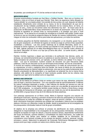 de pesetas, que constituyen el 11% de las ventas en todo el mundo.

MERCEDES-BENZ
Empresa automovilística fundada por Kart Benz y Gottlieb Daimler. Benz era un hombre con
fantasía y creía en el futuro al igual que Daimler. Este, lleno de esperanza había dibujado su
“buena estrella” en una tarjeta postal. Una estrella de tres puntas a la cual, después de haberla
establecido oficialmente como símbolo de su marca, le dio la interpretación de que era la
visualización de las múltiples posibilidades de utilización de los motores Benz, en tierra, en
agua y en aire ¿ Como se encuentran estos tres elementos hoy día? El mayor peso de la
producción de Mercedes-Benz recae ciertamente en el sector de automoción, rama a la que la
empresa le agradece en primera línea su reconocimiento y el prestigio que goza a nivel
internacional. Si se piensa en el concepto de movilidad en el sentido más amplio, puede verse
la forma en que se concreta la exigencia básica de Daimler de manera multitudinaria y amplia:
integrar el motor de combustión interna para todas las aplicaciones y en todos los sectores.

Los motores pequeños de Daimler destinados a la navegación y a la industria, gozan hoy en
día de gran aceptación, en infinidad de lugares en donde se exige en primera línea capacidad,
durabilidad y confianza. Las tres puntas históricas de la estrella Mercedes, tienen en el
presente la misma vigencia y el mismo sentido que Daimler le hubo otorgado. El 21 de marzo
de 1899, Jellinek participó en el rallye Niza-Maggnon-Niza con un Daimler cuatro cilindros al
que llamó “Mercedes” en honor a su hija que ya tenía diez años. La suerte acudió y Jellinek
venció en el rallye.

Daimler, hombre ingenioso y alegre que dominaba a la perfección tres idiomas, podía, sin
embargo, ser extraordinariamente parco en palabras en asuntos decisivos. En esos momentos
fijaba conceptos tan precisos como, por ejemplo, su lema referido a la calidad “O lo mejor, o
nada”. Los que le conocieron, tuvieron ocasión de escuchar con gran frecuencia estas
palabras y más de una discusión se dio por terminada al escucharlas. Así era de contundente.
A muchos de nuestros contemporáneos, acostumbrados a un estilo de comunicación tan rico
en expresiones, el corto y categórico lema de Daimler, les causa el efecto de una sentencia.
No solamente porque la máxima citada ha sobrevivido, sino que es hoy parte fundamental de la
filosofía empresarial de Mercedes-Benz y su significado se entiende hoy de la misma forma
absoluta: sólo saldrá de la compañía el mejor producto posible dentro de los criterios más
exigentes que rigen tanto la calidad como en seguridad.

MARKS AND SPENCER
Es uno de los líderes en el Reino Unido en ventas a por menor de ropa, alimentos, productos
para el hogar y servicios financieros. Con una superficie total de aproximadamente 4 millones
de metros cuadrados destinada a ventas, y diez millones de clientes por semana en más de
340 tiendas en el Reino Unido, Marks & Spencer cuenta con una plantilla de personal de más
de 67.000 empleados. La compañía también posee tiendas en Irlanda y Hong Kong y posee
150 tiendas de franquicia en 28 países, que operan por medio de una red de asociaciones. En
el 2002-2003, el grupo facturó mas de 8 mil millones de libras esterlinas.

Con extensas operaciones en el Reino Unido, Marks & Spencer requería una solución de
planificación financiera, reporting y previsión al alcance de todos los participantes en el proceso
de planificación en todas las unidades de negocio, areas de servicio y tiendas. Era necesario
tener información financiera coherente que pudiese ser consultada y sobre la que se pudiesen
elaborar informes con diferentes niveles de detalle, desde la perspectiva de los encargados de
los presupuestos individuales hasta el nivel de grupo consolidado.

El objetivo de la empresa era enfocar el proceso de planificación de modo profesional,
delegando la responsabilidad a los encargados de los presupuestos individuales. El proceso
existente se basaba en hojas de cálculo y requería excesivo tiempo, dependiendo fuertemente
del Grupo de finanzas, quienes trataban y consolidaban los datos financieros., los cuales les
impedía tener más tiempo para realizar un análisis detallado de la información. Se
consideraron cinco factores cruciales en su proceso de decisión: producto, personal, normas,
principios y precio. Seleccionó la aplicación de Corporate Performance Management (CPM)
porque era la que mejor cumplía con estos cinco criterios claves, lo que:




©INSTITUTO EUROPEO DE GESTION EMPRESARIAL                                                      293
 