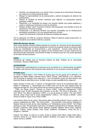 Permitió a la empresa tener una versión única y precisa de la información financiera,
        por medio de un control central de datos.
        Delegar la responsabilidad de los presupuestos y planes encargados de elaborar los
        presupuestos.
        Reducir la cantidad de tiempo necesario para elaborar un presupuesto general
        aprobado y realista.
        Responder a su necesidad de poseer una solución flexible que pueda adaptarse y
        crecer a medida que evoluciona y crece la compañía.
        Realizar análisis “wat-if” durante la creación del presupuesto, para facilitar la toma de
        decisiones y minimizar el riesgo.
        Proporcionar a la Gerencia General una solución compatible con la infraestructura
        tecnológica corporativa y con sus requerimientos en el futuro.
        Lograr una información coherente de todas las unidades de negocio.

Con la aplicación de CPM de Longview Solutions, Marks & Spencer puede proporcionar un
servicio excelente a sus clientes internos o usuarios.

MASLOW (Abrahán Harold)
Hace varias décadas Abraham Maslow planteó el concepto de “Jerarquía de las Necesidades”
en el cual demostró que la máxima satisfacción humana se presenta cuando el individuo logra
saciar sus necesidades de reconocimiento y auto superación. Aunque estas teorías son
enseñadas en todas las escuelas de negocio en los primeros años y la gran mayoría de los
ejecutivos de alto nivel tienen conocimiento de ellas, la verdad es que son muy pocos aplicadas
en el interior de las Empresas.

ONIDA
Presidente del Instituto para el Comercio Exterior de Italia. Profesor de la Universidad
Comercial L. Bocconi- Milán (Italia)

OUTSOURCING
El Outsourcing o externalización de servicios se ha convertido en un sistema eficaz de gestión
de costes, que cada vez más empresas están aplicando en sus procesos y áreas de gestión.

PETERS (Tom)
La revista Fortune llamó a Tom Peters el Ur-guru( gurú de los gurús) de la dirección y lo
comparó con Ralph Waldo, Emerson Henry, David Thoreau, Walt Whitman y H.L. Mencken.
The Economist lo etiquetó como Uber-guru, y sus innovadores puntos de vista hicieron que
Business Week lo describiera como “el mejor amigo y la peor pesadilla de los negocios”.

Peters alcanzó el éxito con “In Search of Excellence”(En busca de la excelencia)1982, con
Robert H. Waterman, Jr. Denominado por el NRP como uno de los “tres mejores libros de
negocios del siglo XX” con cuatro éxitos más de ventas en tapa dura: “A Passion for Excellence
“ (1985, con Nancy Austin), “Thriving on Chaos” (1987), “Liberation Management” (1992
aclamado como “El libro de gestión de la década” en los 90); “The Circle of Innovation : You
can’t Shrink Your Way to Greatness” (1997); y un par de éxitos en rústica: “The Tom Peters
seminal: Crazy Times Call for Crazy Organizations” (1993) y “The Pursuit of WOW! : Every
Person’s Guide to Topsy-Turvy Times” (1994).

Los primeros libros de las series “Reinventing Work Series50List Books” fueron puestos a la
venta en septiembre de 1999: “The brand you50”, “The project50” (como libro-e, desbancó a
Stephen King de la lista de los más vendidos) y el “Professional service firm50”. Tom Peters
participa en caso 100 seminarios cada año y ha hablado recientemente en España, Alemania,
Ecuador, Argentina, Chile, Brasil, Nueva Zelanda, Australia, Malasia, Reino Unido, Holanda,
Suecia, Turquia, Arabia Saudita, India, Dubai, Sudáfrica, Zimbabwue, Corea del Sur y,
Singapur y Tailandia.

Cuando Tom Peters no está en un avión, divide su tiempo entre Silicon Valley (Palo Alto) y
Vermont, donde él y su esposa Susan Sargent cohabitan una granja con alpacas, gallinas,
cabras, perros y caballos.




©INSTITUTO EUROPEO DE GESTION EMPRESARIAL                                                    294
 