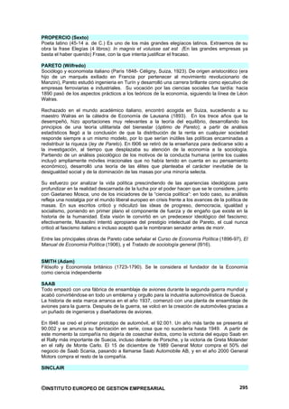 PROPERCIO (Sexto)
Poeta latino (45-14 a. de C.) Es uno de los más grandes elegíacos latinos. Extraemos de su
obra la frase Elegías (4 libros): In magnis et voluisse sat est (En las grandes empresas ya
basta el haber querido) Frase, con la que intenta justificar el fracaso.

PARETO (Wilfredo)
Sociólogo y economista italiano (París 1848- Céligny, Suiza, 1923). De origen aristocrático (era
hijo de un marqués exiliado en Francia por pertenecer al movimiento revolucionario de
Manzini), Pareto estudió ingenieria en Turín y desarrolló una carrera brillante como ejecutivo de
empresas ferroviarias e industriales. Su vocación por las ciencias sociales fue tardía: hacia
1890 pasó de los aspectos prácticos a los teóricos de la economía, siguiendo la línea de Léon
Walras.

Rechazado en el mundo académico italiano, encontró acogida en Suiza, sucediendo a su
maestro Walras en la cátedra de Economía de Lausana (1893). En los trece años que la
desempeñó, hizo aportaciones muy relevantes a la teoría del equilibrio, desarrollando los
principios de una teoría utilitarista del bienestar (óptimo de Pareto); a partir de análisis
estadísticos llegó a la conclusión de que la distribución de la renta en cualquier sociedad
responde siempre a un mismo modelo, por lo que serían inútiles las políticas encaminadas a
redistribuir la riqueza (ley de Pareto). En l906 se retiró de la enseñanza para dedicarse sólo a
la investigación, al tiempo que desplazaba su atención de la economía a la sociología.
Partiendo de un análisis psicológico de los motivos de la conducta humana (entre los cuales
incluyó ampliamente móviles irracionales que no había tenido en cuenta en su pensamiento
económico), desarrolló una teoría de las élites que planteaba el carácter inevitable de la
desigualdad social y de la dominación de las masas por una minoría selecta.

Su esfuerzo por analizar la vida política prescindiendo de las apariencias ideológicas para
profundizar en la realidad descarnada de la lucha por el poder hacen que se le considere, junto
con Gaetaneo Mosca, uno de los iniciadores de la “ciencia política”: en todo caso, su análisis
refleja una nostalgia por el mundo liberal europeo en crisis frente a los avances de la política de
masas. En sus escritos criticó y ridiculizó las ideas de progreso, democracia, igualdad y
socialismo, poniendo en primer plano el componente de fuerza y de engaño que existe en la
historia de la humanidad. Esta visión le convirtió en un predecesor ideológico del fascismo;
efectivamente, Mussolini intentó apropiarse del prestigio intelectual de Pareto, el cual nunca
criticó al fascismo italiano e incluso aceptó que le nombraran senador antes de morir.

Entre las principales obras de Pareto cabe señalar el Curso de Economía Política (1896-97), El
Manual de Economía Política (1906), y el Tratado de sociología general (l916).


SMITH (Adam)
Filósofo y Economista británico (1723-1790). Se le considera el fundador de la Economía
como ciencia independiente

SAAB
Todo empezó con una fábrica de ensamblaje de aviones durante la segunda guerra mundial y
acabó convirtiéndose en todo un emblema y orgullo para la industria automovilística de Suecia.
La historia de esta marca arranca en el año 1937, comenzó con una planta de ensamblaje de
aviones para la guerra. Después de la guerra, se volcó en la creación de automóviles gracias a
un puñado de ingenieros y diseñadores de aviones.

En l946 se creó el primer prototipo de automóvil, el 92.001. Un año más tarde se presenta el
90.002 y se anuncia su fabricación en serie, cosa que no sucedería hasta 1949. A partir de
este momento la compañía no dejaría de cosechar éxitos, como la victoria del equipo Saab en
el Rally más importante de Suecia, incluso delante de Porsche, y la victoria de Greta Molander
en el rally de Monte Carlo. El 15 de diciembre de 1989 General Motor compra el 50% del
negocio de Saab Scania, pasando a llamarse Saab Automobile AB, y en el año 2000 General
Motors compra el resto de la compañía.

SINCLAIR



©INSTITUTO EUROPEO DE GESTION EMPRESARIAL                                                      295
 