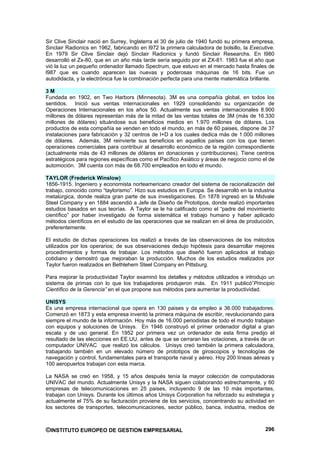 Sir Clive Sinclair nació en Surrey, Inglaterra el 30 de julio de 1940 fundó su primera empresa,
Sinclair Radionics en 1962, fabricando en l972 la primera calculadora de bolsillo, la Executive.
En 1979 Sir Clive Sinclair dejó Sinclair Radionics y fundó Sinclair Researchs. En l980
desarrolló el Zx-80, que en un año más tarde sería seguido por el ZX-81. 1983 fue el año que
vió la luz un pequeño ordenador llamado Spectrum, que estuvo en el mercado hasta finales de
l987 que es cuando aparecen las nuevas y poderosas máquinas de 16 bits. Fue un
autodidacta, y la electrónica fue la combinación perfecta para una mente matemática brillante.

3M
Fundada en 1902, en Two Harbors (Minnesota). 3M es una compañía global, en todos los
sentidos. Inició sus ventas internacionales en 1929 consolidando su organización de
Operaciones Internacionales en los años 50. Actualmente sus ventas internacionales 8.900
millones de dólares representan más de la mitad de las ventas totales de 3M (más de 16.330
millones de dólares) situándose sus beneficios medios en 1.970 millones de dólares. Los
productos de esta compañía se venden en todo el mundo, en más de 60 paises, dispone de 37
instalaciones para fabricación y 32 centros de I+D a los cuales dedica más de 1.000 millones
de dólares. Además, 3M reinvierte sus beneficios en aquellos países con los que tienen
operaciones comerciales para contribuir al desarrollo económico de la región correspondiente
(actualmente más de 43 millones de dólares en donaciones y contribuciones). Tiene centros
estratégicos para regiones específicas como el Pacífico Asiático y áreas de negocio como el de
automoción. 3M cuenta con más de 68.700 empleados en todo el mundo.

TAYLOR (Frederick Winslow)
1856-1915. Ingeniero y economista norteamericano creador del sistema de racionalización del
trabajo, conocido como “taylorismo”. Hizo sus estudios en Europa. Se desarrolló en la industria
metalúrgica, donde realiza gran parte de sus investigaciones. En 1878 ingresó en la Midvale
Steel Company y en 1884 ascendió a Jefe de Diseño de Prototipos, donde realizó importantes
estudios basados en sus teorías. A Taylor se le ha calificado como el “padre del movimiento
científico” por haber investigado de forma sistemática el trabajo humano y haber aplicado
métodos científicos en el estudio de las operaciones que se realizan en el área de producción,
preferentemente.

El estudio de dichas operaciones los realizó a través de las observaciones de los métodos
utilizados por los operarios; de sus observaciones dedujo hipótesis para desarrollar mejores
procedimientos y formas de trabajar. Los métodos que diseñó fueron aplicados al trabajo
cotidiano y demostró que mejoraban la producción. Muchos de los estudios realizados por
Taylor fueron realizados en Bethlehem Steel Company en Pittsburg.

Para mejorar la productividad Taylor examinó los detalles y métodos utilizados e introdujo un
sistema de primas con lo que los trabajadores produjeron más. En 1911 publicó”Principio
Científico de la Gerencia” en el que propone sus métodos para aumentar la productividad.

UNISYS
Es una empresa internacional que opera en 130 paises y da empleo a 36.000 trabajadores.
Comenzó en 1873 y esta empresa inventó la primera máquina de escribir, revolucionando para
siempre el mundo de la información. Hoy más de 16.000 periodistas de todo el mundo trabajan
con equipos y soluciones de Unisys. En 1946 construyó el primer ordenador digital a gran
escala y de uso general. En 1952 por primera vez un ordenador de esta firma predijo el
resultado de las elecciones en EE.UU. antes de que se cerraran las votaciones, a través de un
computador UNIVAC que realizó los cálculos. Unisys creó también la primera calculadora,
trabajando también en un elevado número de prototipos de giroscopios y tecnologías de
navegación y control, fundamentales para el transporte naval y aéreo. Hoy 200 líneas aéreas y
100 aeropuertos trabajan con esta marca.

La NASA se creó en 1958, y 15 años después tenía la mayor colección de computadoras
UNIVAC del mundo. Actualmente Unisys y la NASA siguen colaborando estrechamente, y 60
empresas de telecomunicaciones en 25 paises, incluyendo 9 de las 10 más importantes,
trabajan con Unisys. Durante los últimos años Unisys Corporation ha reforzado su estrategia y
actualmente el 75% de su facturación proviene de los servicios, concentrando su actividad en
los sectores de transportes, telecomunicaciones, sector público, banca, industria, medios de



©INSTITUTO EUROPEO DE GESTION EMPRESARIAL                                                   296
 