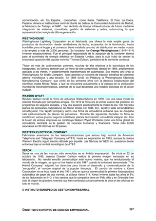 comunicación, etc. En España, compañías como Iberia, Telefónica, El País, La Caixa,
Pepsico, Amena e Instituciones como la Xunta de Galicia, la Comunidad Autónoma de Madrid,
el Ministerio de Trabajo, el MAP, han recibido de Unisys infraestructuras de futuro mediante
integración de sistemas, consultoría, gestión de sistemas y redes, outsourcing, lo que
representa la tecnología de última generación.

WESTINGHOUSE
Westinghouse Lighthing Corporation es el fabricante que ofrece la más amplia gama de
productos de iluminación: desde ventiladores de techo, accesorios de la iluminación, hasta
bombillas para el hogar y el comercio, tiene instalada una red de distribución en medio mundo
y da empleo a más de 2.500 personas. Su fundador fue George Westinghouse (1846-1914)
inventor estadounidense. Fue el principal responsable de la adopción de la corriente alterna
para el suministro de energía eléctrica en Estados Unidos, para lo cual hubo de vencer la
enconada oposición del popular inventor Thomas Edison, partidario de la corriente continua.

Titular de más de cuatrocientas patentes, muchas de ella relativas a la tecnología de los
transportes, es famoso también por un freno de aire comprimido ideado en 1869, ampliamente
aplicado a los trenes, y posteriormente transformado en automático. Ese mismo año creó la
Westinghouse Air Brake Company. Ideó además un sistema de tracción eléctrica de corriente
alterna monofásica y alta tensión. En 1886 fundó en Pittsburg la Westinghouse Electric&
Manufacturing Company, que contó en los primeros años con la decisiva colaboración del
científico croata Nikola Tesla, y que se encuentra actualmente a la cabeza de la producción
mundial de electrodomésticos, además de lo cual desarrolla una notable actividad en el sector
nuclear.

WATSON WYATT
Reuben Watson fundó la firma de actuarios Watson&Sons en 1878, con una base inicial de
clientes formada por compañías amigas. En 1910 la firma era el primer asesor del gobierno en
programas de seguros sociales, y hoy día asesora prácticamente la mitad de los 100 mayores
planes de pensiones corporativos del Reino Unido. En 1946, B.E. Wyatt y siete co-fundadores
constituyeron The Wyatt Company como una firma de consultoría actuarial que se ocupaba
casi exclusivamente de planes de pensiones. Durante las siguientes décadas, la firma se
ramificó en varios grupos: seguros colectivos, planes de inversión, consultoría integral, etc. Con
la fusión de ambas empresas se constituye Watson Wyatt Worlwide como una firma global de
consultoría centrada en la gestión de recursos humanos y financiera. Tiene más 6.200
asociados en 89 oficinas en 30 paises

WESTERN ELECTRICAL COMPANY
Fabricante americano de las telecomunicaciones que estuvo bajo control de American
Telephone and Telegraph Company (AT&T), hasta su separación en 1983, aunque la marca
Western Electric siguió siendo utilizada por aquella. Las fábricas de WEC Inc. quedaron desde
entonces bajo el control tecnológico de AT&T.

XEROX
Xerox es una de las marcas más conocidas en el ámbito empresarial. Se inicia el 22 de
octubre de 1938, cuando Chester Carlson realiza la primera imagen xerocopia en su
laboratorio. No resultó sencillo comercializar este nuevo invento, que ha revolucionado el
mundo de la imagen, ya que no fue hasta el año 1947 cuando la entonces denominada “The
Haloid Company” adquirió los derechos para iniciar el desarrollo y comercialización de la
“xerografía”, el nombre original de la popular fotocopia. El cambio de nombre a Xerox
Corporation no se hizo hasta el año 1961, año en que se comercializó la primera fotocopiadora
automática de papel de uso normal, la exitosa Xerox 914. Xerox invierte todos los años el 6%
de su facturación en I+D, y los centros que la compañía tiene en Palo Alto y en Grenoble han
sido el origen de grandes inventos que han cambiado sustancialmente la vida en las oficinas en
todo el mundo.

© INSTITUTO EUROPEO DE GESTION EMPRESARIAL




©INSTITUTO EUROPEO DE GESTION EMPRESARIAL                                                     297
 