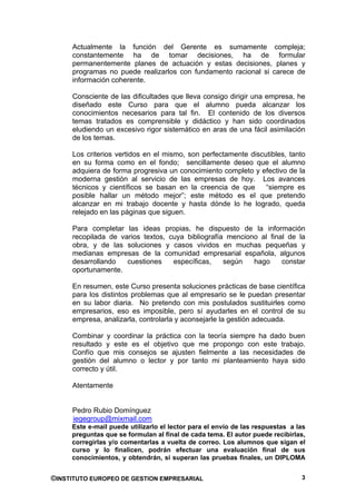Actualmente la función del Gerente es sumamente compleja;
     constantemente ha de tomar decisiones, ha de formular
     permanentemente planes de actuación y estas decisiones, planes y
     programas no puede realizarlos con fundamento racional si carece de
     información coherente.

     Consciente de las dificultades que lleva consigo dirigir una empresa, he
     diseñado este Curso para que el alumno pueda alcanzar los
     conocimientos necesarios para tal fin. El contenido de los diversos
     temas tratados es comprensible y didáctico y han sido coordinados
     eludiendo un excesivo rigor sistemático en aras de una fácil asimilación
     de los temas.

     Los criterios vertidos en el mismo, son perfectamente discutibles, tanto
     en su forma como en el fondo; sencillamente deseo que el alumno
     adquiera de forma progresiva un conocimiento completo y efectivo de la
     moderna gestión al servicio de las empresas de hoy. Los avances
     técnicos y científicos se basan en la creencia de que      “siempre es
     posible hallar un método mejor”; este método es el que pretendo
     alcanzar en mi trabajo docente y hasta dónde lo he logrado, queda
     relejado en las páginas que siguen.

     Para completar las ideas propias, he dispuesto de la información
     recopilada de varios textos, cuya bibliografía menciono al final de la
     obra, y de las soluciones y casos vividos en muchas pequeñas y
     medianas empresas de la comunidad empresarial española, algunos
     desarrollando   cuestiones    específicas,    según   hago     constar
     oportunamente.

     En resumen, este Curso presenta soluciones prácticas de base científica
     para los distintos problemas que al empresario se le puedan presentar
     en su labor diaria. No pretendo con mis postulados sustituirles como
     empresarios, eso es imposible, pero sí ayudarles en el control de su
     empresa, analizarla, controlarla y aconsejarle la gestión adecuada.

     Combinar y coordinar la práctica con la teoría siempre ha dado buen
     resultado y este es el objetivo que me propongo con este trabajo.
     Confío que mis consejos se ajusten fielmente a las necesidades de
     gestión del alumno o lector y por tanto mi planteamiento haya sido
     correcto y útil.

     Atentamente


     Pedro Rubio Domínguez
     iegegroup@mixmail.com
     Este e-mail puede utilizarlo el lector para el envío de las respuestas a las
     preguntas que se formulan al final de cada tema. El autor puede recibirlas,
     corregirlas y/o comentarlas a vuelta de correo. Los alumnos que sigan el
     curso y lo finalicen, podrán efectuar una evaluación final de sus
     conocimientos, y obtendrán, si superan las pruebas finales, un DIPLOMA


©INSTITUTO EUROPEO DE GESTION EMPRESARIAL                                      3
 