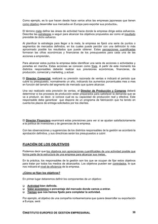 Como ejemplo, es lo que hacen desde hace varios años las empresas japonesas que tienen
como objetivo desarrollar sus mercados en Europa para exportar sus productos.

El término meta define las áreas de actividad hacia donde la empresa dirige estos esfuerzos.
Describe las estrategias a seguir para alcanzar los objetivos propuestos así como el resultado
previsible de dicho esfuerzo.

Al planificar la estrategia para llegar a la meta, la empresa se fijará una serie de puntos o
segmentos de mercados definidos, en los cuales puede percibir con una definición lo más
aproximado posible los resultados que puede obtener. Estas percepciones cuantificadas
formaran las cifras económicas y financieras de los presupuestos para cada una de las
acciones a emprender.

Para alcanzar estos puntos la empresa debe identificar una serie de acciones o actividades y
ponerlas en marcha. Estas acciones se conocen como fines. A partir de este momento los
distintos responsables deberán realizar sus previsiones económicas, financieras, de
producción, comercial y marketing, y actuar.

El Director Comercial, realizará su previsión razonada de ventas e indicará el periodo que
cubre su presupuesto, normalmente un año, indicando los aumentos porcentuales mes a mes
en función del tamaño del segmento de mercado que quiere alcanzar.

Una vez realizado esta previsión de ventas, el Director de Producción y Compras deberá
determinar si los procesos de producción están preparados para satisfacer la demanda que se
va a producir, es decir, si conoce cual es su capacidad de producción real y efectiva. Este
responsable debe garantizar que dispone de un programa de fabricación que ha tenido en
cuenta los plazos de entrega solicitados por los clientes.




El Director Financiero examinará estas previsiones para ver si se ajustan satisfactoriamente
a la política de inversiones y de ganancias de la empresa.

Con las observaciones y sugerencias de los distintos responsables de la gestión se acordará la
aprobación definitiva, y sus directrices serán los presupuestos a cubrir.



FIJACIÓN DE LOS OBJETIVOS

Podemos decir que los objetivos son apreciaciones cuantificables de una actividad posible que
forma parte de la estructura de una empresa para alcanzar sus metas.

En la práctica, los responsables de la gestión son los que se ocupan de fijar estos objetivos
para tratar por todos los medios de alcanzarlos. Los objetivos pueden ser controlados, lo que
nos indicará el nivel de eficiencia de la empresa.

¿Cómo se fijan los objetivos?

En primer lugar deberemos definir los componentes de un objetivo:

   Actividad bien definida.
   Valor económico o porcentaje del mercado donde vamos a entrar.
   Tiempo que nos hemos fijado para completar la actividad.

Por ejemplo, el objetivo de una compañía norteamericana que quiera desarrollar su exportación
a Europa, será:



©INSTITUTO EUROPEO DE GESTION EMPRESARIAL                                                  30
 