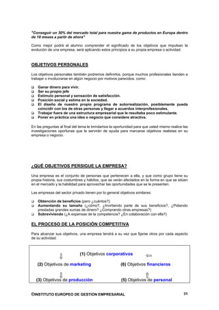 "Conseguir un 30% del mercado total para nuestra gama de productos en Europa dentro
de 18 meses a partir de ahora"

Como mejor podrá el alumno comprender el significado de los objetivos que impulsan la
evolución de una empresa, será aplicando estos principios a su propia empresa o actividad.



OBJETIVOS PERSONALES

Los objetivos personales también podremos definirlos, porque muchos profesionales tienden a
trabajar o involucrarse en algún negocio por motivos parecidos, como:

    Ganar dinero para vivir.
    Ser su propio jefe
    Estimulo personal y sensación de satisfacción.
    Posición social y estima en la sociedad.
    El diseño de nuestro propio programa de autorrealización, posiblemente pueda
    coincidir con los de otras personas y llegar a acuerdos interprofesionales.
    Trabajar fuera de una estructura empresarial que le resultaba poco estimulante.
    Poner en práctica una idea o negocio que considere atractiva.

En las preguntas al final del tema le brindamos la oportunidad para que usted mismo realice las
investigaciones oportunas que le servirán de ayuda para marcarse objetivos realistas en su
empresa o negocio.




¿QUÉ OBJETIVOS PERSIGUE LA EMPRESA?

Una empresa es el conjunto de personas que pertenecen a ella, y que como grupo tiene su
propia historia, sus costumbres y hábitos, que se verán afectados en la forma en que se sitúen
en el mercado y la habilidad para aprovechar las oportunidades que se le presenten.

Las empresas del sector privado tienen por lo general objetivos similares:

    Obtención de beneficios (pero ¿cuántos?)
    Aumentando su tamaño (¿cómo?, ¿Invirtiendo parte de sus beneficios?, ¿Pidiendo
    prestadas grandes sumas de dinero? ¿Comprando otras empresas?)
    Sobreviviendo (¿A expensas de la competencia? ¿En colaboración con ella?)

EL PROCESO DE LA POSICIÓN COMPETITIVA

Para alcanzar sus objetivos, una empresa tendrá a su vez que fijarse otros por cada aspecto
de su actividad.



                             (1) Objetivos corporativos

   (2) Objetivos de marketing                          (6) Objetivos financieros


   (3) Objetivos de producción                         (5) Objetivos de personal


©INSTITUTO EUROPEO DE GESTION EMPRESARIAL                                                   31
 