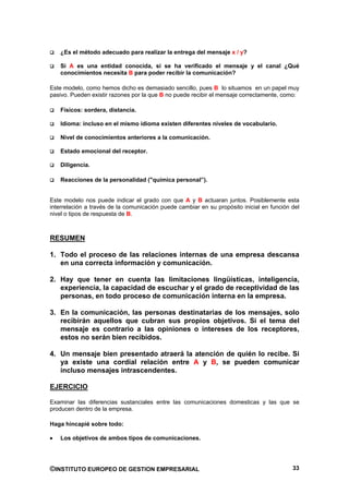 ¿Es el método adecuado para realizar la entrega del mensaje x / y?

   Si A es una entidad conocida, si se ha verificado el mensaje y el canal ¿Qué
   conocimientos necesita B para poder recibir la comunicación?

Este modelo, como hemos dicho es demasiado sencillo, pues B lo situamos en un papel muy
pasivo. Pueden existir razones por la que B no puede recibir el mensaje correctamente, como:

   Físicos: sordera, distancia.

   Idioma: incluso en el mismo idioma existen diferentes niveles de vocabulario.

   Nivel de conocimientos anteriores a la comunicación.

   Estado emocional del receptor.

   Diligencia.

   Reacciones de la personalidad ("química personal”).


Este modelo nos puede indicar el grado con que A y B actuaran juntos. Posiblemente esta
interrelación a través de la comunicación puede cambiar en su propósito inicial en función del
nivel o tipos de respuesta de B.



RESUMEN

1. Todo el proceso de las relaciones internas de una empresa descansa
   en una correcta información y comunicación.

2. Hay que tener en cuenta las limitaciones lingüísticas, inteligencia,
   experiencia, la capacidad de escuchar y el grado de receptividad de las
   personas, en todo proceso de comunicación interna en la empresa.

3. En la comunicación, las personas destinatarias de los mensajes, solo
   recibirán aquellos que cubran sus propios objetivos. Si el tema del
   mensaje es contrario a las opiniones o intereses de los receptores,
   estos no serán bien recibidos.

4. Un mensaje bien presentado atraerá la atención de quién lo recibe. Si
   ya existe una cordial relación entre A y B, se pueden comunicar
   incluso mensajes intrascendentes.

EJERCICIO

Examinar las diferencias sustanciales entre las comunicaciones domesticas y las que se
producen dentro de la empresa.

Haga hincapié sobre todo:

   Los objetivos de ambos tipos de comunicaciones.




©INSTITUTO EUROPEO DE GESTION EMPRESARIAL                                                  33
 