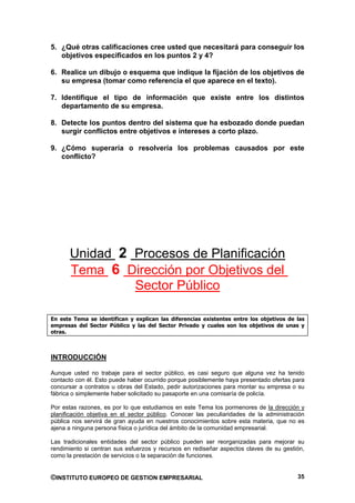 5. ¿Qué otras calificaciones cree usted que necesitará para conseguir los
   objetivos especificados en los puntos 2 y 4?

6. Realice un dibujo o esquema que indique la fijación de los objetivos de
   su empresa (tomar como referencia el que aparece en el texto).

7. Identifique el tipo de información que existe entre los distintos
   departamento de su empresa.

8. Detecte los puntos dentro del sistema que ha esbozado donde puedan
   surgir conflictos entre objetivos e intereses a corto plazo.

9. ¿Cómo superaría o resolvería los problemas causados por este
   conflicto?




      Unidad 2 Procesos de Planificación
      Tema 6 Dirección por Objetivos del
               Sector Público

En este Tema se identifican y explican las diferencias existentes entre los objetivos de las
empresas del Sector Público y las del Sector Privado y cuales son los objetivos de unas y
otras.



INTRODUCCIÓN

Aunque usted no trabaje para el sector público, es casi seguro que alguna vez ha tenido
contacto con él. Esto puede haber ocurrido porque posiblemente haya presentado ofertas para
concursar a contratos u obras del Estado, pedir autorizaciones para montar su empresa o su
fábrica o simplemente haber solicitado su pasaporte en una comisaría de policía.

Por estas razones, es por lo que estudiamos en este Tema los pormenores de la dirección y
planificación objetiva en el sector público. Conocer las peculiaridades de la administración
pública nos servirá de gran ayuda en nuestros conocimientos sobre esta materia, que no es
ajena a ninguna persona física o jurídica del ámbito de la comunidad empresarial.

Las tradicionales entidades del sector público pueden ser reorganizadas para mejorar su
rendimiento si centran sus esfuerzos y recursos en rediseñar aspectos claves de su gestión,
como la prestación de servicios o la separación de funciones.


©INSTITUTO EUROPEO DE GESTION EMPRESARIAL                                                35
 