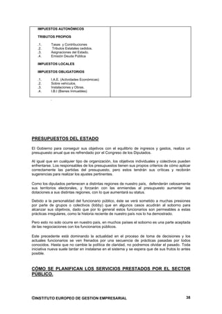 IMPUESTOS AUTONÓMICOS

   TRIBUTOS PROPIOS

   .1.     Tasas y Contribuciones
   .2.     Tributos Estatales cedidos.
   .3.     Asignaciones del Estado.
   .4.     Emisión Deuda Pública

   IMPUESTOS LOCALES

   IMPUESTOS OBLIGATORIOS

   .1.     I.A.E. (Actividades Económicas)
   .2.     Sobre vehículos.
   .3.     Instalaciones y Obras.
   .4.     I.B.I (Bienes Inmuebles)

           .




PRESUPUESTOS DEL ESTADO

El Gobierno para conseguir sus objetivos con el equilibrio de ingresos y gastos, realiza un
presupuesto anual que es refrendado por el Congreso de los Diputados.

Al igual que en cualquier tipo de organización, los objetivos individuales y colectivos pueden
enfrentarse. Los responsables de los presupuestos tienen sus propios criterios de cómo aplicar
correctamente las partidas del presupuesto, pero estos tendrán sus críticas y recibirán
sugerencias para realizar los ajustes pertinentes.

Como los diputados pertenecen a distintas regiones de nuestro país, defenderán celosamente
sus territorios electorales, y forzarán con las enmiendas al presupuesto aumentar las
dotaciones a sus distintas regiones, con lo que aumentará su status.

Debido a la personalidad del funcionario público, éste se verá sometido a muchas presiones
por parte de grupos o colectivos (lobby) que en algunos casos acudirán al soborno para
alcanzar sus objetivos, dado que por lo general estos funcionarios son permeables a estas
prácticas irregulares, como la historia reciente de nuestro país nos lo ha demostrado.

Pero esto no solo ocurre en nuestro país, en muchos países el soborno es una parte aceptada
de las negociaciones con los funcionarios públicos.

Este precedente está dominando la actualidad en el proceso de toma de decisiones y los
actuales funcionarios se ven frenados por una secuencia de prácticas pasadas por todos
conocidos. Hasta que no cambie la política de claridad, no podremos olvidar el pasado. Toda
iniciativa nueva suele tardar en instalarse en el sistema y se espera que de sus frutos lo antes
posible.



CÓMO SE PLANIFICAN LOS SERVICIOS PRESTADOS POR EL SECTOR
PÚBLICO.




©INSTITUTO EUROPEO DE GESTION EMPRESARIAL                                                    38
 