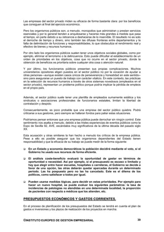 Las empresas del sector privado miden su eficacia de forma bastante clara: por los beneficios
que consiguen al final del ejercicio económico.

Pero los organismos públicos son, a menudo, monopolios que administran y prestan servicios
esenciales y por lo general tienden a anquilosarse y hacerse más grandes a medida que pasa
el tiempo, en parte debido a su reticencia a deshacerse de lo inservible. El resultado no es solo
el derroche de tiempo y dinero, sino también las difusas fronteras entre departamentos y la
falta de delimitación de funciones y responsabilidades, lo que obstaculiza el rendimiento real y
efectivo de bienes y recursos humanos.

Por otro lado los organismos públicos suelen tener unos objetivos sociales globales, como por
ejemplo, eliminar el terrorismo o la delincuencia. Esto puede dificultar el establecimiento de un
orden de prioridades en los objetivos, cosa que no ocurre en el sector privado, donde la
obtención de beneficios es prioritaria sobre cualquier otra cosa o atención natural.

Y por último, los funcionarios públicos presentan sus propias complicaciones. Muchos
universitarios opositores eligen puestos en el sector público no por la vocación de ayudar a
otras personas—aunque existen casos únicos de perseverancia y honestidad en este sentido--
sino para asegurarse un puesto de trabajo con carácter vitalicio. En este contexto, las prácticas
en la selección de recursos humanos a través de otros sistemas novedosos (empleados en el
sector privado), representan un problema político porque podría implicar la pérdida de empleos
en el propio país.


Además, el sector público suele tener una plantilla de empleados sumamente estática y los
sindicatos o asociaciones profesionales de funcionarios estatales, limitan la libertad de
contratación y despido.

Consecuentemente, es poco probable que una empresa del sector público quiebre. Podrá
criticarse a sus gestores, pero siempre se hallaran fondos para paliar estas situaciones.

Podríamos pensar entonces que una empresa pública puede derrochar sin ningún control. Este
sentimiento nos asalta a menudo, debido a las tristes experiencias de eventos públicos como la
Expo de Sevilla 92, AVE, escándalos muy significativos de la última década del pasado siglo
XX.

Esta acusación y otras similares la han hecho a menudo los críticos de la empresa pública.
Pese a ello es posible asegurar que los organismos dependientes del Estado tienen
responsabilidad y que la eficacia de su trabajo se puede medir de la forma siguiente:

    En un Estado y economía democráticos la población decidirá mediante el voto, si el
    Gobierno ha usado sus recursos de forma eficiente.

    El análisis coste-beneficio evaluará la oportunidad de gastar en términos de
    oportunidad o necesidad. Así por ejemplo, si el presupuesto es escaso o limitado y
    hay que elegir entre hacer escuelas, hospitales o carreteras, el Gobierno se decide a
    favor de una opción, las otras deberán quedar aparcadas durante un determinado
    periodo. Las ha pospuesto pero no las ha cancelado. Este es el dilema de los
    políticos, como satisfacer a todos por igual.

    Pueden usarse medidas lógicas, para decidir en estas prioridades. Por ejemplo para
    hacer un nuevo hospital, se puede evaluar los siguientes parámetros: la tasa de
    incidencias de patologías no atendidas en una determinada localidad, la proporción
    de pacientes con respecto a médicos que los atienden, etc.

PRESUPUESTOS ECONÓMICOS Y GASTOS CORRIENTES.

En el proceso de planificación de los presupuestos del Estado se tendrá en cuenta el plan de
gastos e inversiones y los plazos de realización de los proyectos en marcha.



©INSTITUTO EUROPEO DE GESTION EMPRESARIAL                                                     39
 