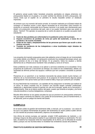 El gobierno actual puede haber heredado proyectos aprobados en etapas anteriores con
presupuestos fijados en el pasado y no poder cambiar los efectos de dicho presupuesto, del
mismo modo que el capitán de un petrolero le resulta imposible sortear un obstáculo
imprevisto.

Al contrario que una inversión del sector privado, la inversión realizada por el Estado tratará de
conseguir un beneficio social o cubrir alguna necesidad de la comunidad. Esta inversión no
producirá un aumento mensurable de la riqueza nacional ni se puede usar directamente para
añadir a la producción económica del país, pero si se puede maniobrar para que exista un
efecto "dominó". Por ejemplo, la ausencia de un centro de salud en un pueblo se puede medir
estudiando:

    Coste de días perdidos por enfermedad en la población activa del municipio.
    Impacto económico de perdidas de renta por parte del asalariado, a causa de un
    accidente o de muerte inevitable.
    Coste de los viajes y desplazamientos de las personas que tienen que acudir a otros
    centros cercanos.
    Traslado de residencia de los trabajadores a otras localidades mejor dotadas de
    servicios médicos.




Los proyectos de inversión pospuestos para más adelante corren el riesgo de ver incrementado
sus costes debido a la inflación. Un aeropuerto construido hoy empleará tecnología actual, que
puede ponerse al día a lo largo del tiempo. Si se pospone, todos los equipos y demás
elementos de su infraestructura resultarán más complejos y caros en el futuro.

Estos problemas son más costosos si se aplican a servicios existentes en la actualidad. Si los
programas de sustitución y renovación se retrasan, los costes se ven multiplicados, debido a la
necesidad de eliminar primero los equipos o edificios que han cumplido o excedido su periodo
vital.

Pensemos en un automóvil: si se mantiene renovando las piezas durará mucho tiempo y el
deterioro de su funcionamiento será gradual. Si se pospone el mantenimiento algunas piezas
se desgastarán más aprisa hasta que todo el sistema falla y haya que sustituirlo por completo.

Es muy fácil limitar las inversiones. Los capitales de hoy aseguraran no tenerlos que realizar en
un futuro. El dinero invertido hoy en construir una escuela exigirá contratar profesorado,
calefacción y electricidad durante el periodo de vida de la escuela, aparte de la renovación y
mantenimiento. Este es el efecto positivo del gasto, puesto que fomenta el empleo y de forma
inducida beneficia a muchos trabajadores y empresas.

Resulta difícil eliminar en los gastos actuales los que se previeron en presupuestos anteriores.
Hay que seguir cubriendo los salarios y los costes de funcionamiento, pero el mantenimiento, si
se descuida, pone en peligro los bienes del Estado.



EJEMPLO (I)
En el sector público la gestión del rendimiento brilla, a menudo, por su ausencia. Los casos en
los que si se aplican herramientas de gestión del rendimiento en sector público suelen derivar
en una maraña de procesos irrelevantes y lejanos a la actualidad real.

Una oficina de correos europea, por ejemplo, empleó 3.300 parámetros de medición, y, sin
embargo ninguno de ellos parecía explicar lo que realmente impulsaba su rendimiento. Por otro
lado, el sistema fue impopular entre los responsables de la oficina, por la dificultad de recabar
datos y porque una vez reunidos éstos no revelaban las verdaderas causas del problema.


©INSTITUTO EUROPEO DE GESTION EMPRESARIAL                                                      40
 