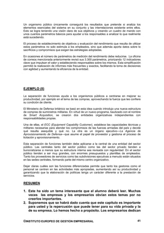 Un organismo público únicamente conseguirá los resultados que pretende si analiza los
elementos esenciales del sistema en su conjunto y las interrelaciones existente entre ellos.
Esto se logra teniendo una visión clara de sus objetivos y creando un cuadro de mando con
unos cuantos parámetros básicos para ayudar a los responsables a analizar lo que realmente
está sucediendo.

El proceso de establecimiento de objetivos y evaluación del rendimiento que resulta de utilizar
estos parámetros no solo estimula a los empleados, sino que además aporta datos sobre lo
sacrificios y compromisos que exigen las estrategias adoptadas.

En ocasiones el número de parámetros de medición del rendimiento debe reducirse. La oficina
de correos mencionada anteriormente revisó sus 3.300 parámetros, priorizando 12 indicadores
clave que impulsan el valor y estableciendo responsables sobre los mismos. Esta simplificación
permitió la realización de informes más frecuentes y exactos, facilitando la toma de decisiones
con agilidad y aumentando la eficiencia de la entidad.




EJEMPLO (II)

La separación de funciones ayuda a los organismos públicos a centrarse en mejorar su
productividad, por ejemplo en el tema de las compras, aprovechando la fuerza que les confiere
su condición de cliente.

El Ministerio de Defensa británico se basó en esta idea cuando introdujo una nueva estructura
de compras de suministros militares. En virtud de un nuevo programa, bautizado con el nombre
de Smart Acquisition, se crearon dos entidades organizativas independientes con
responsabilidades propias.

Una de ellas, el ECC (Equipment Capability Customer), establece las capacidades técnicas y
militares necesarias para atender los compromisos de las fuerzas armadas del país y decide
qué resulta asequible y qué no. La otra es un órgano ejecutivo—La Agencia de
Aprovisionamiento de Defensa—que asume el papel de proveedor y gestiona el proceso de
licitación y aprovisionamiento.

Esta separación de funciones también debe aplicarse a la central de una entidad del sector
público. Las centrales tanto del sector público como las del sector privado tienden a
burocratizarse a menos que su estructura interna sea revisada con regularidad. En el sector
público tienden a ser muy grandes, con enormes presupuestos y plantillas de empleados.
Tanto los proveedores de servicios como las subdivisiones ejecutivas a menudo están situados
en las sedes centrales, formando parte del mismo centro organizativo.

Dejar claras cuáles son las funciones diferenciadas permite que tanto los gestores como el
personal se centren en las actividades más apropiadas, aumentando así su productividad y
garantizando que la elaboración de políticas tenga un carácter diferente a la prestación de
servicios.

RESUMEN

1. Este ha sido un tema interesante que el alumno deberá leer. Muchas
   veces las empresas y los empresarios obvian estos temas por no
   creerlos importantes.
2. Suponemos que se habrá dado cuenta que este capitulo es importante
   para usted y la repercusión que puede tener para su vida privada y la
   de su empresa. Lo hemos hecho a propósito. Los empresarios dedican


©INSTITUTO EUROPEO DE GESTION EMPRESARIAL                                                   41
 