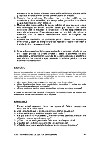 gran parte de su tiempo a buscar información, reflexionando sobre ella
   y llegando a conclusiones que se pueden poner en práctica.
3. Cuando los gobiernos liberalizan los servicios públicos---las
   carreteras y otras industrias, por ejemplo—las ganancias potenciales
   de productividad son muy grandes.
4. Muchos altos responsables del sector público, al igual que ocurre con
   sus homólogos del sector privado, tienen que entablar una lucha
   sostenida (por lo recursos e influencias) con los responsables de
   otros departamentos. El resultado puede ser una falta de unidad y
   dirección, con un efecto desmoralizante sobre el conjunto del
   personal.
5. Cuando los miembros del equipo de gestión tienen una estrategia
   compartida y dejan de competir por los recursos pueden comenzar a
   trabajar juntos con mayor eficacia.


6. Si se aplicaran realmente los postulados de la empresa privada en las
   del sector público se podrá ayudar a éstos a centrarse en sus
   prioridades y a incrementar su grado de responsabilización, prestando
   con eficacia los servicios que demanda la opinión pública, con un
   nivel de costes eficiente.


EJERCICIO

Aunque hemos estudiado las organizaciones de los sectores público y privado desde diferentes
ángulos, existen entre ambas organizaciones puntos en común. Después de una reflexión
sobre estas coincidencias, piense en la naturaleza de su propia empresa. Haga un breve
resumen de sus pensamientos en este sentido sobre:

   ¿Los rasgos de su empresa se pueden catalogar como "burocráticos?
   ¿Que departamentos tienen una característica burocrática y cuales son más
   funcionales desde la óptica empresarial?
   ¿Puede explicar, si existen, porque esa dualidad dentro de una misma empresa?

Exprese sus conclusiones mediante un diagrama de funciones donde se aprecien los
extremos de ambas actitudes dentro de su empresa.



PREGUNTAS

1. Podría usted comentar hasta que punto el Estado proporciona
   servicios a los ciudadanos.
2. ¿Es obligatorio que el Estado suministre dichos servicios?
3. ¿Cree usted que el sector privado lo haría mejor?
4. En que basa sus respuestas: ¿Consideraciones políticas, cuestión de
   eficacia, razones económicas, etc.?
5. ¿Cómo crecen los ingresos del Estado de un año para otro?
6. ¿Cuales son los límites al aumento en sus ingresos?
7. ¿Está la empresa privada limitada por estos mismos ingresos?



©INSTITUTO EUROPEO DE GESTION EMPRESARIAL                                                42
 