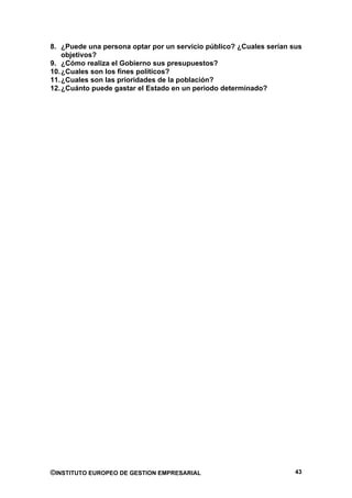8. ¿Puede una persona optar por un servicio público? ¿Cuales serían sus
    objetivos?
9. ¿Cómo realiza el Gobierno sus presupuestos?
10. ¿Cuales son los fines políticos?
11. ¿Cuales son las prioridades de la población?
12. ¿Cuánto puede gastar el Estado en un periodo determinado?




©INSTITUTO EUROPEO DE GESTION EMPRESARIAL                            43
 