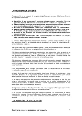 LA ORGANIZACIÓN EFICIENTE


Para sobrevivir en un mercado de competencia perfecta, una empresa debe lograr al menos
las siguientes condiciones:

    La calidad de sus productos y/o servicios debe permanecer inalterable. Este nivel
    permitirá al cliente determinar el nivel de excelencia y cubrirá sus expectativas.
    La empresa debe gestionar estas expectativas, reduciendo en lo posible la diferencia
    entre la realidad del producto y/o servicio y lo que espera el cliente.
    El cliente es el único juez de la calidad y sus consejos por tanto, son fundamentales.
    La empresa debe previamente conseguir los acuerdos necesarios entre el personal y
    la dirección, para que las cosas ocurran como las hemos descrito anteriormente.
    El hecho de que la calidad sea, en parte, subjetiva, no impide que se deban definir
    normas precisas.
    Los costes para alcanzar todas estas condiciones deben ser mínimos y la empresa
    debe funcionar con la mayor autonomía financiera.

La empresa debe disponer de una estructura humana y funcional eficaz, diseñada para que
con el mínimo esfuerzo las personas realicen su trabajo, sin perder de vista la eficacia y
rentabilidad de sus acciones.

Si el diseño de la estructura minimiza los conflictos y evitan las tareas reiterativas o repetitivas,
se podrá potenciar al máximo el tiempo y dedicación de los trabajadores.

Este diseño deberá contener los elementos de control que asegure que todas las acciones se
concreticen en rendimiento real y efectivo, y cubra las expectativas de la dirección en cuanto a
sus políticas presupuestarias para no extralimitarse de los mismos, al mismo tiempo que
garantice el control y evaluación permanente de todos los servicios.

Esta estructura debe garantizar o disponer del grado de información necesario para quienes
trabajan en ella. El departamento de Marketing requiere información sobre las condiciones y
evolución de los mercados. Sobre como funciona la competencia, si están o no satisfechos
nuestros clientes.

Otras informaciones serán también importantes para los departamentos de producción,
investigación, desarrollo e innovación, etc.

A través de la estructura de la organización deberemos detectar los problemas y como
afrontarlos. El diseño de la organización permitirá conocer en cada momento quien tiene la
responsabilidad para tomar decisiones en orden de resolver dichos problemas.

Si el Director de Producción ha asumido la responsabilidad para decidir lo que hay que
comprar, esta decisión no deberá entrar en conflicto con la política presupuestaria de la
empresa en esta materia. Se deberá determinar a priori la capacidad de independencia de este
responsable, sobre todo para agilizar la gestión.

Si es preciso, autorizar a otros departamentos más pequeños para realizar aprovisionamientos
sin depender exclusivamente de la oficina central de compras.

En la práctica, una empresa organizada deberá contemplar una combinación de ambos
extremos. En cualquier momento la Dirección General, según convenga, podrá fomentar la
centralización, en tanto que otras veces tenderá a la descentralización, si la ocasión así lo
requiere.

LOS PILARES DE LA ORGANIZACIÓN




©INSTITUTO EUROPEO DE GESTION EMPRESARIAL                                                         45
 