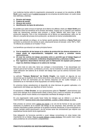 Las modernas teorías sobre la organización empresarial, se apoyan en los estudios de W.G.
Scott, quien sugería que el análisis funcional de una empresa se podría basar, en cuatro áreas
bien definidas y distintas:

    División del trabajo.
    Cadena de mando.
    Alcance del control.
    Identificación de tipos de estructura.

Es posible que usted conozca el ejemplo de la fábrica de alfileres citado por Adam Smith para
ilustrarnos sobre los beneficios de la división del trabajo. Sugirió que un operario que realizara
todas las operaciones precisas para producir y vender alfileres sólo daría lugar a una
producción pequeña. Pero si los componentes de la fábrica se especializaran cada uno de
ellos en una parte del proceso de la producción, se elevaría la misma considerablemente.

Aunque este ejemplo es antiguo, en su tiempo aportó grandes beneficios a Henry Ford para
aumentar su producción de coches en serie, alcanzando lanzar al mercado entre 1907 y 1927,
15 millones de unidades en el modelo T-Ford.

Los beneficios que alcanzó con estos principios fueron:

    Con la repetición de las tareas en la cadena de producción los obreros alcanzaron un
    mayor grado de especialización, trabajaban más aprisa y cometían menos
    equivocaciones.
    Al crear los centros de trabajo asociados entre sí, permitió que el trabajo llegara al
    operario para su realización, evitándose desplazamientos y esfuerzos inútiles.
    Sus ingenieros desarrollaron técnicas para la fabricación de equipos para producir
    mejor los distintos trabajos en la cadena de montaje.

Pero como todo en esta vida, tiene sus ventajas e inconvenientes. Y las desventajas son
siempre para el ser humano. La literatura y el cine, nos ha mostrado en varias ocasiones que la
rígida aplicación del sistema de la división del trabajo hace que los obreros funcionen como
máquinas.

La película "Tiempos Modernos" de Charlie Chaplin, nos mostró en algunas de sus
secuencias que la repetición de la misma tarea lleva a los obreros al hastío y la frustración. Las
personas al final son dominadas por las mismas máquinas con las cuales trabajan, y su
autoestima se ve mermada al verse equiparado con dichas máquinas.

En próximos temas estudiaremos el desarrollo de otras técnicas de gestión aplicadas a la
organización del trabajo que dignifican al factor humano.

Si estudiamos a Peter Drucker, en sus apreciaciones sobre la "Gestión", observaremos que
pone como ejemplo de lo anteriormente citado a Henry Ford y cómo su empresa, tan próspera
al principio, perdió mucho debido a la incapacidad manifiesta de delegar en otros.

En una organización nadie puede hacer todos los trabajos que se refieren a un área de
responsabilidad. Quienes tienen esta responsabilidad, pueden y deben delegar en otros.

Este proceso se conoce como cadena de mando y es una de las formas en las que puede
resolverse el problema de la división del trabajo en las empresas. Esto permitirá que otros
mandos intermedios puedan participar en la gestión tomando decisiones, lo que enriquecerá su
trabajo; también podrá equivocarse y de los errores sacar las conclusiones que mejoren sus
expectativas futuras dentro de la organización.

Esta delegación de funciones permitirá a quien delega concentrarse en otras tareas más
importantes de su trabajo. Pero no puede delegar y luego olvidarse. Esto puede crear a largo
plazo problemas de comunicación y adaptabilidad.



©INSTITUTO EUROPEO DE GESTION EMPRESARIAL                                                      46
 