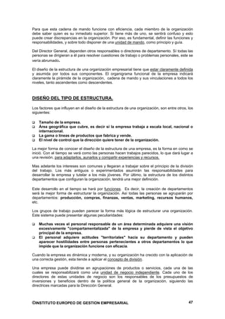 Para que esta cadena de mando funcione con eficiencia, cada miembro de la organización
debe saber quien es su inmediato superior. Si tiene más de uno, se sentirá confuso y esto
puede crear discrepancias en la organización. Por eso, es fundamental, definir las funciones y
responsabilidades, y sobre todo disponer de una unidad de mando, como principio y guía.

Del Director General, dependen otros responsables o directores de departamento. Sí todas las
personas se dirigieran a él para resolver cuestiones de trabajo o problemas personales, este se
vería abrumado.

El diseño de la estructura de una organización empresarial tiene que estar claramente definida
y asumida por todos sus componentes. El organigrama funcional de la empresa indicará
claramente la pirámide de la organización, cadena de mando y sus vinculaciones a todos los
niveles, tanto ascendentes como descendentes.



DISEÑO DEL TIPO DE ESTRUCTURA.

Los factores que influyen en el diseño de la estructura de una organización, son entre otros, los
siguientes:

    Tamaño de la empresa.
    Área geográfica que cubre, es decir si la empresa trabaja a escala local, nacional o
    internacional.
    La gama o líneas de productos que fabrica y vende.
    El nivel de control que la dirección quiere tener de la organización.

La mejor forma de conocer el diseño de la estructura de una empresa, es la forma en como se
inició. Con el tiempo se verá como las personas hacen trabajos parecidos, lo que dará lugar a
una revisión, para adaptarlos, aunarlos y compartir experiencias y recursos.

Mas adelante los intereses son comunes y llegaran a trabajar sobre el principio de la división
del trabajo. Los más antiguos o experimentados asumirán las responsabilidades para
desarrollar la empresa y tutelar a los más jóvenes. Por último, la estructura de los distintos
departamentos que configuran la organización, tendrá una mejor definición.

Este desarrollo en el tiempo se hará por funciones. Es decir, la creación de departamentos
será la mejor forma de estructurar la organización. Así todas las personas se agruparán por
departamentos: producción, compras, finanzas, ventas, marketing, recursos humanos,
etc.

Los grupos de trabajo pueden parecer la forma más lógica de estructurar una organización.
Este sistema puede presentar algunas peculiaridades:

    Muchas veces el personal responsable de un área determinada adquiere una visión
    excesivamente "compartamentalizada" de la empresa y pierde de vista el objetivo
    principal de la empresa.
    El personal adquiere actitudes "territoriales" hacia su departamento y pueden
    aparecer hostilidades entre personas pertenecientes a otros departamentos lo que
    impide que la organización funcione con eficacia.

Cuando la empresa es dinámica y moderna, y su organización ha crecido con la aplicación de
una correcta gestión, esta tiende a aplicar el concepto de división.

Una empresa puede dividirse en agrupaciones de productos o servicios, cada una de             las
cuales se responsabilizará como una unidad de negocio independiente. Cada uno de              los
directores de estas unidades de negocio son los responsables de los presupuestos               de
inversiones y beneficios dentro de la política general de la organización, siguiendo          las
directrices marcadas para la Dirección General.



©INSTITUTO EUROPEO DE GESTION EMPRESARIAL                                                     47
 