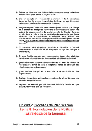 2. Esboce un diagrama que indique la forma en que estos individuos
     se relacionan para formar la organización.

  3. Elija un ejemplo de organización o elementos de la naturaleza
     donde se den claramente los periodos de tiempo en que discurren:
     nacimiento, crecimiento, decadencia y muerte.

  4. Imagínese que ha heredado usted una empresa familiar que trabaja
     en el sector de transporte (camiones y autobuses) así como una
     cadena de supermercados. Su posición es la de Director General.
     Un día viene a verle el jefe de contabilidad a exponerle que desea
     introducir un procedimiento normalizado para realizar los
     presupuestos para todos los departamentos de la empresa. Según
     usted ¿esto supondrá más centralización o descentralización en la
     empresa?

  5. En conjunto esta propuesta beneficia o perjudica el normal
     desarrollo de la empresa (en su respuesta incluya las ventajas y
     desventajas).

  6. En una familia grande, sus componentes desarrollan distintos
     papeles con diversos grados de autoridad. ¿Podría describirlos?

  7. ¿Podría describir como se comunican entre sí? Trate de reflejar su
     respuesta en forma de tabla o diagrama donde se observen las
     relaciones entre cada persona.

  8. ¿Que factores influyen en la elección de la estructura de una
     organización?

  9. Explique las ventajas principales del sistema funcional de crear una
     estructura departamental.

  10. Explique las razones por las que una empresa cambia su tipo
      estructura inicial a otro de divisiones.




      Unidad 2 Procesos de Planificación
      Tema 8 Formulación de la Política
          Estratégica de la Empresa.


©INSTITUTO EUROPEO DE GESTION EMPRESARIAL                              49
 