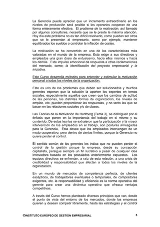 La Gerencia puede apreciar que un incremento extraordinario en los
     niveles de producción será posible si los operarios cooperan de una
     forma enteramente efectiva. El problema de la motivación, así llamado
     por algunos consultores, necesita que se le preste la máxima atención.
     Hoy día este problema no es tan difícil resolverlo, como puedan ser otros
     que se le presentan al empresario, como por ejemplo, mantener
     equilibrados los sueldos o controlar la inflación de costes.

     La motivación se ha convertido en una de las características más
     valoradas en el mundo de la empresa. Esta exige a sus directivos y
     empleados una gran dosis de entusiasmo, hacia ellos mismos y hacia
     los demás. Este impulso emocional da respuesta a otras reclamaciones
     del mercado, como: la identificación del proyecto empresarial y la
     iniciativa.

     Este Curso desarrolla métodos para entender y estimular la motivación
     personal a todos los niveles de la organización.

     Este es uno de los problemas que deben ser solucionados y muchos
     gerentes esperan que la solución la aporten los expertos en temas
     sociales, especialmente aquellos que creen que los cambios de actitud
     de las personas, las distintas formas de organización, los niveles de
     empleo, etc. pueden proporcionar las respuestas, y no tanto las que se
     basan en las relaciones sociales y/o de clases.

     Las Teorías de la Motivación de Herzberg (Tema 3), se distinguen por el
     énfasis que ponen en la importancia del trabajo en si mismo y su
     contenido. De estas teorías se extrajeron que la participación y la mayor
     intervención de los empleados en el trabajo, son posturas arriesgadas
     para la Gerencia, Esta desea que los empleados intervengan de un
     modo cooperativo, pero dentro de ciertos límites, porque la Gerencia no
     quiere perder el control.

     El sentido común de los gerentes les indica que no pueden perder el
     control de la gestión porque la empresa, desde su concepción
     capitalista, persigue siempre un fin lucrativo a pesar de cualquier idea
     innovadora basada en los postulados anteriormente expuestos. Los
     equipos directivos se enfrentan, a raíz de esta relación, a una crisis de
     credibilidad y responsabilidad que afectan a todos los niveles de la
     organización.

     En un mundo de mercados de competencia perfecta, de clientes
     escépticos, de trabajadores eventuales o temporales, de compradores
     exigentes, etc. la responsabilidad y eficiencia es la norma operativa del
     gerente para crear una dinámica operativa que ofrezca ventajas
     competitivas.

     A través del Curso hemos planteado diversos principios que van, desde
     el punto de vista del entorno de los mercados, donde las empresas
     quieren y desean competir libremente, hasta las estrategias y el control


©INSTITUTO EUROPEO DE GESTION EMPRESARIAL                                   5
 