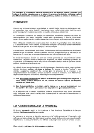 En este Tema se examinan las distintas alternativas de una empresa ante los cambios y cual
debe ser la política mas adecuada en el futuro. Da a conocer las distintas políticas y explica
las diferencias entre los conceptos: estrategia, políticas y tácticas en la toma de decisiones.



INTRODUCCIÓN


Cuando una empresa comienza su andadura, la mayoría de las decisiones se toman ad hoc,
en respuesta a cada nueva situación. La empresa nueva no tiene referencias históricas, para
poder conseguir un marco de respuestas adecuadas ante nuevas situaciones.

En una empresa comercial, por ejemplo, los vendedores inicialmente pagarán sus gastos de
desplazamientos para luego percibirlos cuando van a la empresa. El jefe de contabilidad
pagará dichos gastos bien en metálico o extendiendo un cheque, según se presente la ocasión.

Claro está que si esta situación se produce a diario resultaría muy complejo, daría pié a abusos
y se perdería mucho tiempo. Pronto el director de la empresa o el director comercial tomarían
la decisión de fijar una fecha para el pago por estos conceptos.

Esta secuencia de decisiones, entre otras, formaría parte del comportamiento de la empresa
respecto a sus vendedores. Habríamos llegado entonces a determinar una de las políticas de
la empresa. A menos que se tomaran otras decisiones, esta política duraría años.

En todas las empresas existen una serie de normas operativas que previamente se habrán
normalizado. La política sobre los empleados, de precios, de plazos de entrega y la forma de
contrarrestar la competencia, serán las políticas habituales que luego serán el eje de las demás
políticas a implementar en la empresa.

La mayoría de los textos que nos han servido de base para diseñar el presente curso, emplean
distintos términos: política, estrategia y tácticas. En general el término "política" y sus
distintas acepciones, establecen las normas para la dirección de la empresa y su
comportamiento en el mercado, y a veces cubren un periodo de hasta diez años. Abarcan los
objetivos de la empresa así como los métodos para su comportamiento.

    Las decisiones estratégicas se refieren a las formas para conseguir los objetivos a
    corto plazo y se verán afectadas por los cambios del entorno. Afectan a la empresa
    durante dos o tres años.

    Las decisiones tácticas se realizan a corto plazo y por lo general se relacionan con
    los cambios del entorno y en respuesta a los problemas generados del mismo.

En el transcurso de su carrera profesional, usted se ocupará sobre todo de las decisiones
antes indicadas, en el contexto de la política de su empresa. A continuación desarrollamos los
detalles de la estrategia.




LAS FUNCIONES BÁSICAS DE LA ESTRATEGIA

El término estrategia, según el diccionario de la Real Academia Española de la Lengua
significa: habilidad para dirigir un asunto.

La política de la empresa se identifica siempre con la "misión económica". Esta misión está
definida esencialmente por los objetivos corporativos, aparte de tener siempre presente que lo
importante no es solo ganar dinero, sino fabricar un buen producto o dar un correcto servicio.



©INSTITUTO EUROPEO DE GESTION EMPRESARIAL                                                    50
 