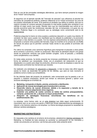 Esta es una de las principales estrategias alternativas, que tiene siempre presente la imagen
de la "misión" de la empresa.

Si seguimos con el ejemplo sencillo del "mercado de pescado" que utilizamos al estudiar los
mercados de competencia perfecta, podemos reflexionar en la "misión económica" de unos de
los puestos individuales de venta. Si le pedimos al vendedor que defina su política, dirá que su
negocio consiste en comprar pescado al pescador lo más barato posible para venderlos a sus
clientes al mejor precio que pueda. Resulta claro que los imponderables que sufrirá en su
sencilla economía serán las condiciones naturales del mar, la temporada y el gusto de sus
clientes. Podemos llegar a la conclusión que su estrategia como comerciante será la de
supervivencia.

Podemos preguntar lo mismo en otros puestos y podremos descubrir un cuadro muy distinto. El
vendedor de este nuevo puesto nos manifiesta que ha utilizado la publicidad y la promoción
para atraer a más clientes a su puesto. Con los ingresos extraordinarios de estas acciones ha
empezado a comprar otros puestos del mercado, luego ha invertido en la compra de una flotilla
de barcas de pesca que le permiten controlar hasta donde le sea posible el suministro del
pescado.

Por último ha comprado unos camiones frigoríficos para transportar el pescado a otras partes
de la comarca o provincia y vender su producción. Mas tarde se planteará adquirir una granja
donde se producirán verduras que podrá también congelar, como el pescado, y venderlos
como complemento a sus clientes.

En todas estas acciones, ha tenido presente las inmensas posibilidades de sus clientes y la
forma de satisfacer sus necesidades. Antes, era el propietario del restaurante el que se
desplazaba a su puesto para elegir los productos, ahora es él quien se desplaza a casa de sus
clientes para suministrar las mercancías que necesita.

Ha realizado una estrategia de adquisición e integración, si bien la tarea más difícil seguirá
siendo la misión de desarrollar los gustos de los clientes, que será en todo momento el
problema común a todos sus competidores.

En las distintas fases del proyecto de ampliación, este comerciante que ha pasado a ser un
pequeño o mediano empresario, tendrá que revisar su estructura general y aplicar unas
acciones estratégicas en el ámbito de:

    Marketing, incluyendo el diseño, precios, promoción y distribución.
    Aplicación de nuevas tecnologías para la producción y envase.
    Desarrollo interno de nuevas divisiones, debido a la expansión y tamaño de la
    empresa, inclusive adquiriendo otros negocios.
    Implantar una política de costes correcta en todos los centros presupuestarios,
    compras, producción etc. y alcanzar la mayor productividad.
    Adopción de estrategias financieras reinvirtiendo los beneficios en su
    autofinanciación. Etc.

La empresa, como hemos visto, es un ente dinámico que debe seguir evolucionando. El
crecimiento cero no es nunca una opción y habrá que revisar detenidamente las estrategias en
relación a los factores externos a la empresa. La misma tecnología propiciará la necesidad de
efectuar cambios estratégicos.



MARKETING ESTRATÉGICO

En respuesta a los cambios en el entorno de la empresa, adoptaremos distintas estrategias de
Marketing. La finalidad de toda empresa es aumentar su participación en los mercados y
vender sus productos y/o servicios. Las formas para poder estar presente serán:




©INSTITUTO EUROPEO DE GESTION EMPRESARIAL                                                    51
 