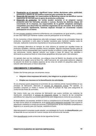 Penetración en el mercado: significará tomar ciertas decisiones sobre publicidad,
    promoción y diseño de una política comercial para aumentar las ventas.
    Desarrollo del mercado: los responsables de Marketing trataran de identificar nuevos
    segmentos de mercado para la gama de productos existentes.
    Desarrollo de productos: las ventas pueden aumentar si se preparan nuevos
    productos para los mercados actuales o nuevos. Durante las distintas etapas del
    crecimiento de la empresa, los responsables de la gestión adoptarán estrategias
    compatibles para desarrollar los distintos segmentos de los mercados. Si la empresa
    está creciendo rápidamente, haremos especial hincapié en incrementar nuestra
    participación en el mismo.

En ese proceso evolutivo podremos enfrentarnos con competidores de igual tamaño y solidez;
en ese caso habrá que mantener nuestra cuota de participación en el mercado.

En los momentos críticos deberemos ante todo conseguir ventas en las principales líneas de
productos, inyectando a corto plazo la liquidez necesaria para mantener nuestra cuota de
mercado, realizando inversiones importantes en los presupuestos de Marketing.

Una estrategia alternativa en tiempos de crisis extrema es apostar por aquellas líneas de
productos rentables y eliminar aquellos menos rentables. Algunas empresas liquidan parte de
sus activos físicos empresariales para inyectar liquidez al sistema y poder seguir manteniendo
sus estructuras, incluso algunas reducen sus costes a base de reducir sus plantillas o
eliminando su presencia física en otras áreas geográficas del propio país o del extranjero.

Un ejemplo claro son los multicines. Los antiguos cines de Madrid, los situados en las calles
céntricas de la capital, como la Gran Vía, calle Fuencarral, etc. para poder sobrevivir, eligieron
la solución de dividir los amplios espacios de los cines de antaño en pequeñas salas, como
solución alternativa para un futuro desarrollo.

CRECIMIENTO Y DESARROLLO

Existen dos formas para que una empresa crezca:

        Adquiere otras empresas del sector y las integra en su propia estructura, o

        Emplea sus recursos en la diversificación de actividades.

Si una empresa quiere asegurarse el suministro de sus materias primas imprescindibles en sus
procesos de fabricación, efectuará un proceso de integración inversa. Por ejemplo, un
panadero comprará un molino e incluso una serie de granjas de trigo para asegurarse el
control de las líneas de suministro.

Del mismo modo que una empresa de fabricación que quiera controlar sus sistemas de
distribución, emprenderá el proceso de integración directa. La mayoría de las compañías
petrolíferas han adquirido sus propias gasolineras para asegurarse la venta de sus productos.

Al desarrollarse una empresa, también lo hará su competencia en el mercado. Como es natural
la mejor forma reducir la competencia, es la opción de la integración horizontal. Esto supone la
adquisición mediante la compra de acciones o participaciones de las empresas competidoras o
llegando a un acuerdo para unir fuerzas, mediante la fusión.

Alternativamente la empresa puede adoptar una estrategia de función de diversificación para
el desarrollo de sus recursos en nuevos campos de la economía de mercado.

Esta diversificación puede producirse de las siguientes formas:




©INSTITUTO EUROPEO DE GESTION EMPRESARIAL                                                      52
 