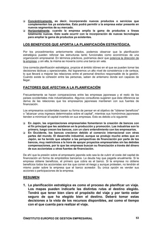 Concéntricamente, es decir, incorporando nuevos productos o servicios que
    complementen los ya existentes. Esto podrá permitir a la empresa estar presente en
    nuevos segmentos de su mercado.
    Horizontalmente, cuando la empresa amplia la gama de productos a líneas
    totalmente nuevas. Esto suele ocurrir con la incorporación de nuevas tecnologías
    para ampliar la gama de productos ya existentes.

LOS BENEFICIOS QUE APORTA LA PLANIFICACIÓN ESTRATÉGICA.

Por los procedimientos anteriormente citados, podemos observar que la planificación
estratégica pueden reforzar las estructuras tanto funcionales como económicas de una
organización empresarial. En términos prácticos, podríamos decir que potencia la dirección de
la empresa, y sin ella, la misma se movería como una barca sin vela.

Una correcta planificación estratégica, propicia el ámbito idóneo en el que se pueden tomar las
decisiones tácticas u operacionales. Así lograremos un alto nivel de consistencia o de certeza,
lo que llevará a mejorar las relaciones entre el personal directivo responsable de la gestión.
Cuando existe la cohesión entre las personas, saben de antemano donde son capaces de
llegar.

FACTORES QUE AFECTAN A LA PLANIFICACIÓN

Frecuentemente se hacen comparaciones entre las empresas japonesas y el resto de los
países occidentales más industrializados. Algunos consultores sugieren que ésta diferencia se
deriva de las relaciones que los empresarios japoneses mantienen con sus fuentes de
financiación.

Los empresarios occidentales basan su forma de pensar en el objetivo de "obtener beneficios"
o "alcanzar unos ingresos determinados sobre el capital", mientras sus homónimos japoneses
tienden a minimizar el capital invertido en sus empresas. Esto es debido a lo siguiente:

    En Japón, las organizaciones empresariales fomentaron la creación de bancos con
    el fin principal que les asistieran en la producción y promoción. Las industrias son lo
    primero, luego crecen los bancos, con un claro entendimiento con los empresarios.
    En Occidente, los bancos crecieron debido al comercio internacional con otras
    partes del mundo. El desarrollo industrial, aunque se produjo mucho antes que en
    Japón, se ha tenido que adaptar a las perspectivas de financiación por parte de los
    bancos, muy restrictivos a la hora de apoyar proyectos empresariales sin las debidas
    compensaciones, por lo que las empresas buscan su financiación a través del dinero
    de sus accionistas u otras fuentes de financiación.

De ahí que la presión sobre el empresario japonés solo sea la de cubrir el coste del capital de
financiación en forma de empréstitos bancarios. La deuda hay que pagarla anualmente. Si la
empresa obtiene beneficios, el primero que cobra es el banco. Si la empresa no obtiene
beneficios todos los accionistas son los que corren el riesgo y aunque protesten, no tendrán el
mismo poder sobre la empresa que el banco acreedor. Su única opción es vender sus
acciones o participaciones de la empresa.

RESUMEN

1. La planificación estratégica es como el proceso de planificar un viaje.
   Los mapas pueden indicarle las distintas rutas al destino elegido.
   Tendrá que tener bien claro el propósito del viaje y por tanto estar
   seguro de que ha elegido bien el destino. Deberá tomar estas
   decisiones a la vista de los recursos disponibles, así como el tiempo
   con el que cuenta para realizar el viaje.



©INSTITUTO EUROPEO DE GESTION EMPRESARIAL                                                   53
 