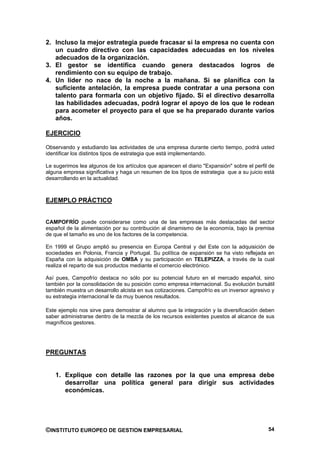 2. Incluso la mejor estrategia puede fracasar si la empresa no cuenta con
   un cuadro directivo con las capacidades adecuadas en los niveles
   adecuados de la organización.
3. El gestor se identifica cuando genera destacados logros de
   rendimiento con su equipo de trabajo.
4. Un líder no nace de la noche a la mañana. Si se planifica con la
   suficiente antelación, la empresa puede contratar a una persona con
   talento para formarla con un objetivo fijado. Si el directivo desarrolla
   las habilidades adecuadas, podrá lograr el apoyo de los que le rodean
   para acometer el proyecto para el que se ha preparado durante varios
   años.

EJERCICIO

Observando y estudiando las actividades de una empresa durante cierto tiempo, podrá usted
identificar los distintos tipos de estrategia que está implementando.

Le sugerimos lea algunos de los artículos que aparecen el diario "Expansión" sobre el perfil de
alguna empresa significativa y haga un resumen de los tipos de estrategia que a su juicio está
desarrollando en la actualidad.



EJEMPLO PRÁCTICO


CAMPOFRÍO puede considerarse como una de las empresas más destacadas del sector
español de la alimentación por su contribución al dinamismo de la economía, bajo la premisa
de que el tamaño es uno de los factores de la competencia.

En 1999 el Grupo amplió su presencia en Europa Central y del Este con la adquisición de
sociedades en Polonia, Francia y Portugal. Su política de expansión se ha visto reflejada en
España con la adquisición de OMSA y su participación en TELEPIZZA, a través de la cual
realiza el reparto de sus productos mediante el comercio electrónico.

Así pues, Campofrío destaca no sólo por su potencial futuro en el mercado español, sino
también por la consolidación de su posición como empresa internacional. Su evolución bursátil
también muestra un desarrollo alcista en sus cotizaciones. Campofrío es un inversor agresivo y
su estrategia internacional le da muy buenos resultados.

Este ejemplo nos sirve para demostrar al alumno que la integración y la diversificación deben
saber administrarse dentro de la mezcla de los recursos existentes puestos al alcance de sus
magníficos gestores.




PREGUNTAS


    1. Explique con detalle las razones por la que una empresa debe
       desarrollar una política general para dirigir sus actividades
       económicas.




©INSTITUTO EUROPEO DE GESTION EMPRESARIAL                                                   54
 