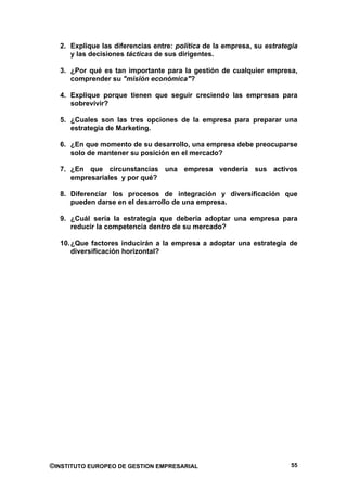 2. Explique las diferencias entre: política de la empresa, su estrategia
     y las decisiones tácticas de sus dirigentes.

  3. ¿Por qué es tan importante para la gestión de cualquier empresa,
     comprender su "misión económica"?

  4. Explique porque tienen que seguir creciendo las empresas para
     sobrevivir?

  5. ¿Cuales son las tres opciones de la empresa para preparar una
     estrategia de Marketing.

  6. ¿En que momento de su desarrollo, una empresa debe preocuparse
     solo de mantener su posición en el mercado?

  7. ¿En que circunstancias una empresa vendería sus activos
     empresariales y por qué?

  8. Diferenciar los procesos de integración y diversificación que
     pueden darse en el desarrollo de una empresa.

  9. ¿Cuál sería la estrategia que debería adoptar una empresa para
     reducir la competencia dentro de su mercado?

  10. ¿Que factores inducirán a la empresa a adoptar una estrategia de
      diversificación horizontal?




©INSTITUTO EUROPEO DE GESTION EMPRESARIAL                               55
 