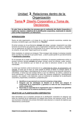 Unidad 3 Relaciones dentro de la
               Organización
    Tema 9 Diseño Corporativo y Toma de
               Decisiones.
En este Tema se describen los procesos para la realización del diseño Corporativo y
explica las razones y objetivos de la planificación corporativa, mostrando la relación
entre el Plan Corporativo y su Estructura.

INTRODUCCIÓN

Dentro de toda organización y a lo largo de su vida y/o evolución económica, existirán dos
procesos, de distinto signo, que influirán en su “filosofía”.

El primer proceso es el que llamamos sinergia (del griego: synergia, cooperación) que debe
funcionar de tal forma que garantice que la organización evolucione con fuerza y capacidad.
Con la colaboración de todos los componentes de la misma, hará que todo funcione mejor en
su conjunto, sin que nadie “haga la guerra por su cuenta”.

Estos resultados no siempre se consiguen. Para conseguir esta sinergia, la empresa necesita
tener una idea muy clara de lo que quiere hacer, y esto lo puede aportar lo que denominamos
la planificación corporativa.

En el supuesto de no existir una planificación corporativa, la empresa posiblemente sufrirá un
proceso contrario, llamado entropía (del griego: entropé, acción de volverse, vuelta, cambio).
Se trata de una tendencia que se basa en que toda la estructura revierta a sus entes
individuales.

Lo único que mantiene unida la estructura es su uniformidad de criterio, de pensamiento y de
voluntad. Al igual que el acero se oxida pasado el tiempo al liberar su energía interna, la
organización puede llegar a desintegrarse por la acción corrosiva de las personas ineficaces e
inmovilistas, a menos que esa energía interna a que nos referimos, se cultive y potencie de
forma permanente. La fuerza potencial de estos dos procesos antagónicos, diametralmente
opuestos, uno creador y otro destructor, pone en evidencia la necesidad de la planificación
corporativa, programada y consistente, y preparada para:

           Identificar en que escenario se moverá la empresa a largo plazo.
           Asegurar que las estrategias se diseñen en la forma que asegure el
           crecimiento de la organización y garantice la renta de sus componentes a
           medio y largo plazo.
           Desarrollar la capacidad de la organización para su adaptación con garantías
           a los cambios en su entorno económico y social.

OBJETO DE LA PLANIFICACIÓN CORPORATIVA

Está demostrado que el propósito principal de la planificación corporativa es asegurar que
todos los miembros de la organización se integren para formar una empresa común. De ahí
que el proceso contemple una correcta información para alcanzar un conjunto de objetivos que
relacionamos a continuación:




©INSTITUTO EUROPEO DE GESTION EMPRESARIAL                                                  56
 