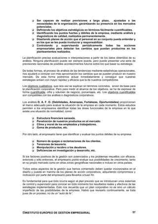Ser capaces de realizar previsiones a largo plazo,          ajustadas a las
            necesidades de la organización, garantizando su presencia en los mercados
            potenciales.
            Definiendo los objetivos estratégicos en términos fácilmente cuantificables.
            Identificando los puntos fuertes y débiles de la empresa, mediante análisis y
            diagnósticos de calidad, realizados permanentemente.
            Diseñando planes de acción que el personal en su conjunto pueda entender y
            en los que se les pueda involucrar y responsabilizar.
            Controlando y supervisando periódicamente todas las acciones
            empresariales para detectar los cambios que puedan producirse en los
            planteamientos realizados.

La planificación precisa evaluaciones e interpretaciones a partir de los datos obtenidos de su
análisis. Ninguna planificación puede ser siempre exacta, pero puede presentar una serie de
previsiones razonadas de posibles acontecimientos futuros sobre los que basar su estrategia.

De todas formas, el proceso de análisis de las tendencias mediante estadísticas operacionales,
nos ayudará a conocer con más aproximación los cambios que se pueden producir en nuestro
mercado. De esta forma podremos actuar inmediatamente y conseguir que nuestras
estrategias actúen con mayor rapidez y eficacia que la de nuestros competidores.

Los objetivos cualitativos, que rara vez se explican en términos concretos, sirven de base para
la planificación corporativa. Pero para medir el alcance de los objetivos, se ha de expresar de
forma cuantificable: cifra y volumen de negocio, porcentajes, etc. Los objetivos cuantificables
son compatibles con los análisis o diagnósticos corporativos.

Los análisis D. A. F. O. (Debilidades, Amenazas, Fortalezas, Oportunidades) proporcionan
el marco adecuado para evaluar la situación de la empresa en cada momento. Estos estudios
permiten a los empresarios identificar todas las áreas funcionales de la empresa en la que
existe una situación de normalidad, como:

            Estructura financiera saneada.
            Penetración de nuestros productos en el mercado.
            Clima y moral de los empleados y trabajadores.
            Gama de productos, etc.

Por otro lado, el empresario tiene que identificar y evaluar los puntos débiles de su empresa:

            Número de quejas o reclamaciones de los clientes.
            Tensiones de tesorería.
            Manipulación y recobro a los deudores.
            Deficiencias en investigación y desarrollo, etc.

Si los factores positivos de la gestión son potenciados y los problemas resueltos con eficacia,
entonces y sólo entonces, el empresario podrá evaluar sus posibilidades de crecimiento, tanto
en su propio mercado como en otras zonas geográficas nacionales e incluso en otros países.

Todos estos aspectos de la gestión que hemos comentado deben quedar incorporados en el
diseño y puesta en marcha de los planes de acción corporativos, adquiriendo compromisos y
motivación por parte del empresario para llevarlos a buen fin.

Es fundamental para que todo ocurra según el plan previsto que se introduzcan unos sistemas
de control y supervisión para conocer en todo momento los resultados reales y efectivos de las
estrategias implementadas. Esto nos recuerda que un plan corporativo no es sino un cálculo
imperfecto de las posibilidades de la empresa. Habrá que revisarlo continuamente, se trata
pues de un proceso, no de un “auto de fe”.




©INSTITUTO EUROPEO DE GESTION EMPRESARIAL                                                        57
 